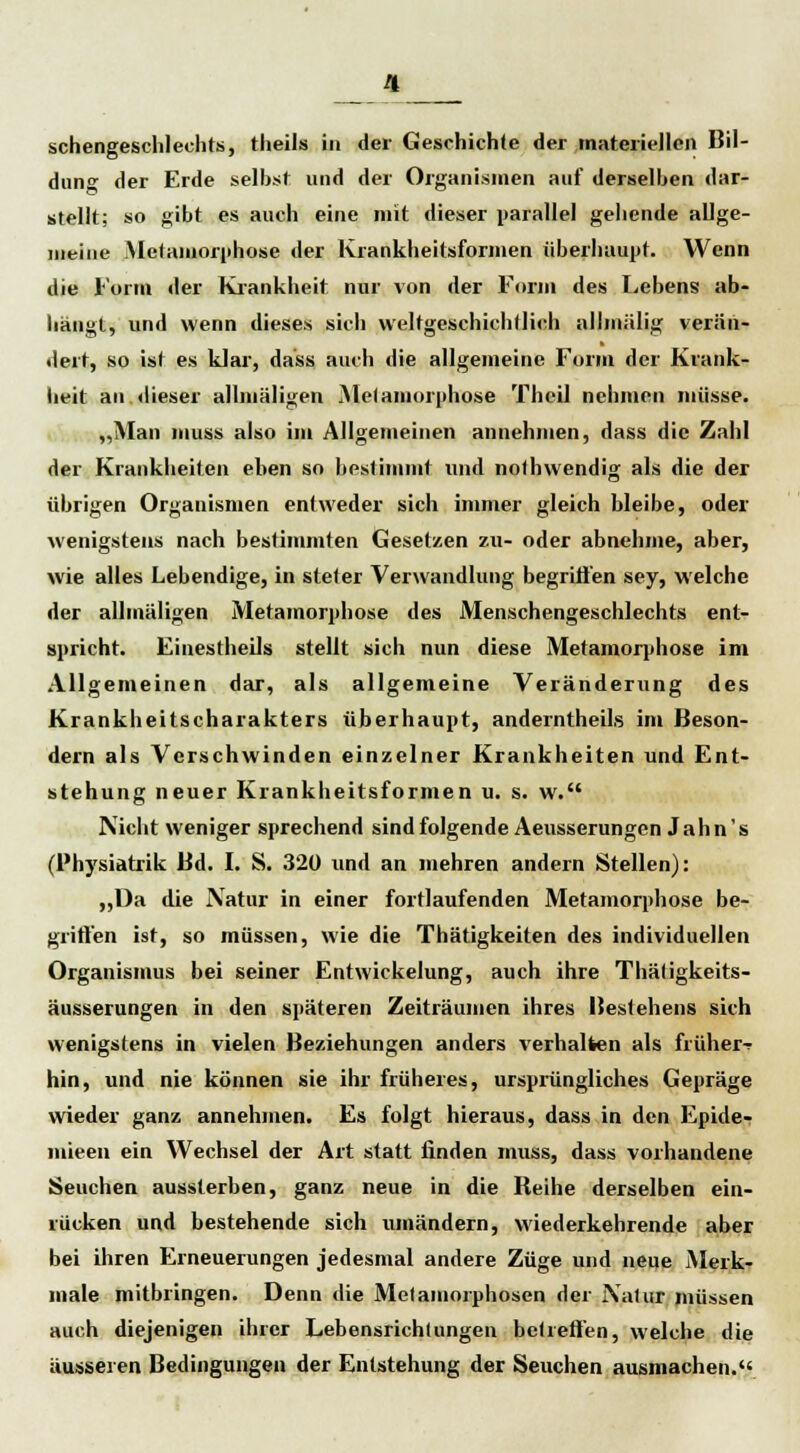 schengeschlechts, theils in der Geschichte der materiellen Bil- dung der Erde selbst und der Organismen auf derselben dar- stellt; so gibt es auch eine mit dieser parallel gehende allge- meine .Metamorphose der Krankheitsformen überhaupt. Wenn die Form der Krankheit nur von der Form des Lebens ab- hängt, und wenn dieses sich weltgeschichtlich allmälig verän- dert, so ist es klar, dass auch die allgemeine Form der Krank- heit an dieser allmäligen Metamorphose Theil nehmen müsse. „Man muss also im Allgemeinen annehmen, dass die Zahl der Krankheiten eben so bestimmt und nothwendig als die der übrigen Organismen entweder sich immer gleich bleibe, oder wenigstens nach bestimmten Gesetzen zu- oder abnehme, aber, wie alles Lebendige, in steter Verwandlung begriffen sey, welche der allmäligen Metamorphose des Menschengeschlechts ent- spricht. Einestheils stellt sich nun diese Metamorphose im Allgemeinen dar, als allgemeine Veränderung des Krankheitscharakters überhaupt, anderntheils im Beson- dern als Verschwinden einzelner Krankheiten und Ent- stehung neuer Krankheitsformen u. s. w. Nicht weniger sprechend sind folgende Aeusserungen Jahn's (l'hysiatrik Bd. I. S. 320 und an mehren andern Stellen): „Da die JVatur in einer fortlaufenden Metamorphose be- griffen ist, so müssen, wie die Thätigkeiten des individuellen Organismus bei seiner Entwickelung, auch ihre Thätigkeits- äusserungen in den späteren Zeiträumen ihres Bestehens sich wenigstens in vielen Beziehungen anders verhalten als früher^ hin, und nie können sie ihr früheres, ursprüngliches Gepräge wieder ganz annehmen. Es folgt hieraus, dass in den Epide- inieen ein Wechsel der Art statt finden muss, dass vorhandene Seuchen aussterben, ganz neue in die Reihe derselben ein- rücken und bestehende sich umändern, wiederkehrende aber bei ihren Erneuerungen jedesmal andere Züge und neue Merk- male mitbringen. Denn die Metamorphosen der Natur müssen auch diejenigen ihrer Lebensrichlungen betreffen, welche die äusseren Bedingungen der Entstehung der Seuchen ausmachen.