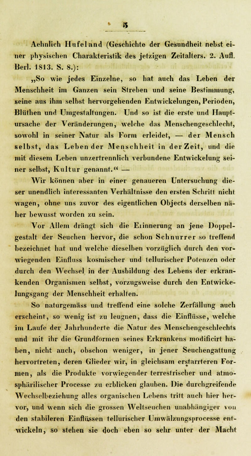 Aehnlich Hufeland (Geschichte der Gesundheit nebst ei- ner physischen Charakteristik des jetzigen Zeitalters. 2. Aufl. Beil. 1813. S. 8.): „So wie jedes Einzelne, so hat auch das Leben der Menschheit im Ganzen sein Streben und seine Bestimmung, seine aus ihm selbst hervorgehenden Entwickelungen, Perioden, Blüthen und Umgestaltungen. Und so ist die erste und Tlaupt- ursache der Veränderungen, welche das Menschengeschlecht, sowohl in seiner Natur als Form erleidet, — der Mensch selbst, das Lebender Menschheit in der Zeit, und die mit diesem Leben unzertrennlich verbundene Entwickelung sei- ner selbst, Kultur genannt. — Wir können aber in einer genaueren Untersuchung die- ser unendlich interessanten Verhältnisse den ersten Schritt nicht wagen, ohne uns zuvor des eigentlichen Objects derselben nä- her bewusst worden zu sein. Vor Allem drängt sich die Eiinnerung an jene Doppel- gestalt der Seuchen hervor, die schon Schnurrer so treffend bezeichnet hat und welche dieselben vorzüglich durch den vor- wiegenden Einfluss kosmischer und tellurischer Potenzen oder durch den Wechsel in der Ausbildung des Lebens der erkran- kenden Organismen selbst, vorzugsweise durch den Entwicke- lungsgang der Menschheit erhalten. So naturgemäss und treffend eine solche Zerfällung auch erscheint, so wenig ist zu leugnen, dass die Einflüsse, welche im Laufe der Jahrhunderte die Natur des Menschengeschlechts und mit ihr die Grundformen seines Erkrankens modificirt ha- ben, nicht auch, obschon weniger, in jener Seuchengattung hervortreten, deren Glieder wir, in gleichsam erstarrteren For- men, als die Produkte vorwiegender terrestrischer und atmo- sphärilischer Processe zu erblicken glauben. Die durchgreifende Wechselbeziehung: alles organischen Lebens tritt auch hier her- vor, und wenn sich die grossen Weltseuchen unabhängiger von den stabileren Einflüssen tellurischer Umwälzungsprocesse ent- wickeln, so stehen sie doch eben so sehr unter der Macht