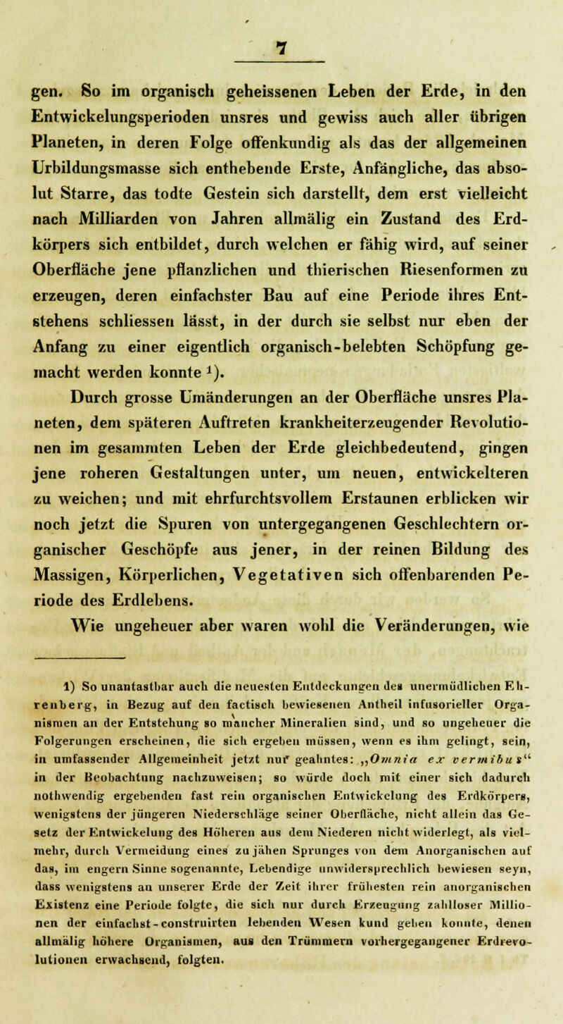 gen. So im organisch geheissenen Leben der Erde, in den Entwickelungsperioden nnsres und gewiss auch aller übrigen Planeten, in deren Folge offenkundig als das der allgemeinen Urbildungsmasse sich enthebende Erste, Anfängliche, das abso- lut Starre, das todte Gestein sich darstellt, dem erst vielleicht nach Milliarden von Jahren allmälig ein Zustand des Erd- körpers sich entbildet, durch welchen er fähig wird, auf seiner Oberfläche jene pflanzlichen und thierischen Riesenformen zu erzeugen, deren einfachster Bau auf eine Periode ihres Ent- stehens schliessen lässt, in der durch sie selbst nur eben der Anfang zu einer eigentlich organisch-belebten Schöpfung ge- macht werden konnte 1). Durch grosse Umänderungen an der Oberfläche unsres Pla- neten, dem späteren Auftreten krankheiterzeugender Revolutio- nen im gesammten Leben der Erde gleichbedeutend, gingen jene roheren Gestaltungen unter, um neuen, entwickelteren zu weichen; und mit ehrfurchtsvollem Erstaunen erblicken wir noch jetzt die Spuren von untergegangenen Geschlechtern or- ganischer Geschöpfe aus jener, in der reinen Bildung des Massigen, Körperlichen, Vegetativen sich offenbarenden Pe- riode des Erdlebens. Wie ungeheuer aber waren wohl die Veränderungen, wie 1) So unantastbar auch die neuesten Entdeckungen des unermüdlichen Eli- renberg, in Bezug auf den factisch bewiesenen Antheil infusorieller Orga- nismen an der Entstehung so mancher Mineralien sind, und so ungeheuer die Folgerungen erscheinen, die sich ergeben müssen, wenn es ihm gelingt, sein, in umfassender Allgemeinheit jetzt nuf geahntes: „Omnia ex vermibat in der Beobachtung nachzuweisen; so würde doch mit einer sich dadurch notliwendig ergebenden fast rein organischen Enlwickclung des Erdkörpers, wenigstens der jüngeren Niederschlage seiner Oberfläche, nicht allein das Ge- setz der Entwicklung des Höheren aus dem Niederen nicht widerlegt, als viel- mehr, durch Vermeidung eines zu jähen Sprunges von dein Anorganischen auf das, im engern Sinne sogenannte, Lebendige unwidersprechlich bewiesen seyn, dass wenigstens an unserer Erde der Zeit ihrer frühesten rein anorganischen Existenz eine Periode folgte, die sich nur durch Erzeugung zahlloser Millio- nen der einfachst-construirten lebenden Wesen kund geben konnte, denen allmälig höhere Organismen, aus den Trümmern vorhergegangener Erdrevo- lutionen erwachsend, folgten.