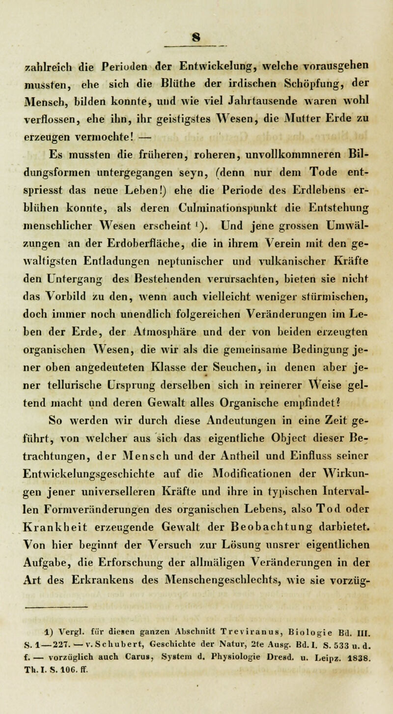 zahlreich die Perioden der Entwickelung, weiche vorausgehen mussten, ehe sich die Blüthe der irdischen Schöpfung, der Mensch, bilden konnte, und wie viel Jahrtausende waren wohl verflossen, ehe ihn, ihr geistigstes Wesen, die Mutter Erde zu erzeugen vermochte! — Es mussten die früheren, roheren, unvollkommneren Bil- dungsformen untergegangen seyn, (denn nur dem Tode ent- spriesst das neue Leben!) ehe die Periode des Erdlebens er- blühen konnte, als deren Culminationspünkt die Entstehung menschlicher Wesen erscheint '). Und jene grossen Umwäl- zungen an der Erdoberfläche, die in ihrem Verein mit den ge- waltigsten Entladungen neptunischer und vulkanischer Kräfte den Untergang des Bestehenden verursachten, bieten sie nicht das Vorbild zu den, wenn auch vielleicht weniger stürmischen, doch immer noch unendlich folgereichen Veränderungen im Le- ben der Erde, der Atmosphäre und der von beiden erzeugten organischen Wesen, die wir als die gemeinsame Bedingung je- ner oben angedeuteten Klasse der Seuchen, in denen aber je- ner tellurische Ursprung derselben sich in reinerer Weise gel- tend macht und deren Gewalt alles Organische empfindet? So werden wir durch diese Andeutungen in eine Zeit ge- führt, von welcher aus sich das eigentliche Object dieser Be- trachtungen, der Mensch und der Antheil und Einfluss seiner Entwickelungsgeschichte auf die Modificationen der Wirkun- gen jener universelleren Kräfte und ihre in typischen Interval- len Formveränderungen des organischen Lebens, also Tod oder Krankheit erzeugende Gewalt der Beobachtung darbietet. Von hier beginnt der Versuch zur Lösung unsrer eigentlichen Aufgabe, die Erforschung der allmäligen Veränderungen in der Art des Erkrankens des Menschengeschlechts, wie sie vorzüg- 1) Vergl. für diesen ganzen Abschnitt Treviranus, Biologie Bd. III. S. 1—227. — v.Scliubert, Geschichte der Natur, 2te Ausg. Bd. I. S. 533 u. d. f.— vorzüglich auch Carus, System d. Physiologie Dresd. u. Leipz. 1838. Th. I. S. 106. ff.