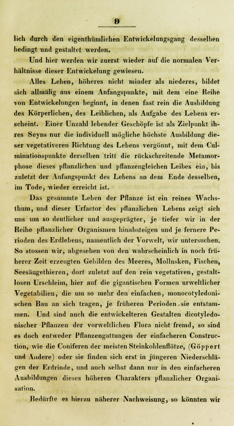 lieh durch den eigenthümlichen Entwicklungsgang desselben bedingt und gestaltet werden. Und hier werden wir zuerst wieder auf die normalen Ver- hältnisse dieser Entwickelung gewiesen. Alles Leben, höheres nicht minder als niederes, bildet sich allmälig aus einem Anfangspunkte, mit dem eine Reihe von Entwickelungen beginnt, in denen fast rein die Ausbildung des Körperlichen, des Leiblichen, als Aufgabe des Lebens er- scheint. Einer Unzahl lebender Geschöpfe ist als Zielpunkt ih- res Seyns nur die individuell mögliche höchste Ausbildung die- ser vegetativeren Richtung des Lebens vergönnt, mit dem Cul- minationspunkte derselben tritt die rückschreitende Metamor- phose dieses pflanzlichen und pflanzengleichen Leibes ein, bis zuletzt der Anfangspunkt des Lebens an dem Ende desselben, im Tode, wieder erreicht ist. Das gesammte Leben der Pflanze ist ein reines Wachs- thum, und dieser Urfactor des pflanzlichen Lebens zeigt sich uns um so deutlicher und ausgeprägter, je tiefer wir in der Reihe pflanzlicher Organismen hinabsteigen und je fernere Pe- rioden des Erdlebens, namentlich der Vorwelt, wir untersuchen. So stossen wir, abgesehen von den wahrscheinlich in noch frü- herer Zeit erzeugten Gebilden des Meeres, Mollusken, Fischen, Seesäugethieren, dort zuletzt auf den rein vegetativen, gestalt- losen Urschleim, hier auf die gigantischen Formen urweltlicher Vegctabilien, die um so mehr den einfachen, monocotyledoni- schen Bau an sich tragen, je früheren Perioden,sie entstam- men. Und sind auch die entwickelteren Gestalten dicotyledo- nischer Pflanzen der vorwelllichen Flora nicht fremd, so sind es doch entweder Pflanzengattungen der einfacheren Construc- tion, wie die Coniferen der meisten Steinkoblenflötze, (Göppert und Andere) oder sie finden sich erst in jüngeren Niederschlä- gen der Erdrinde, und auch selbst dann nur in den einfacheren Ausbildungen dieses höheren Charakters pflanzlicher Organi- sation. Redürfle es hierzu näherer Nach Weisung, so könnten wir