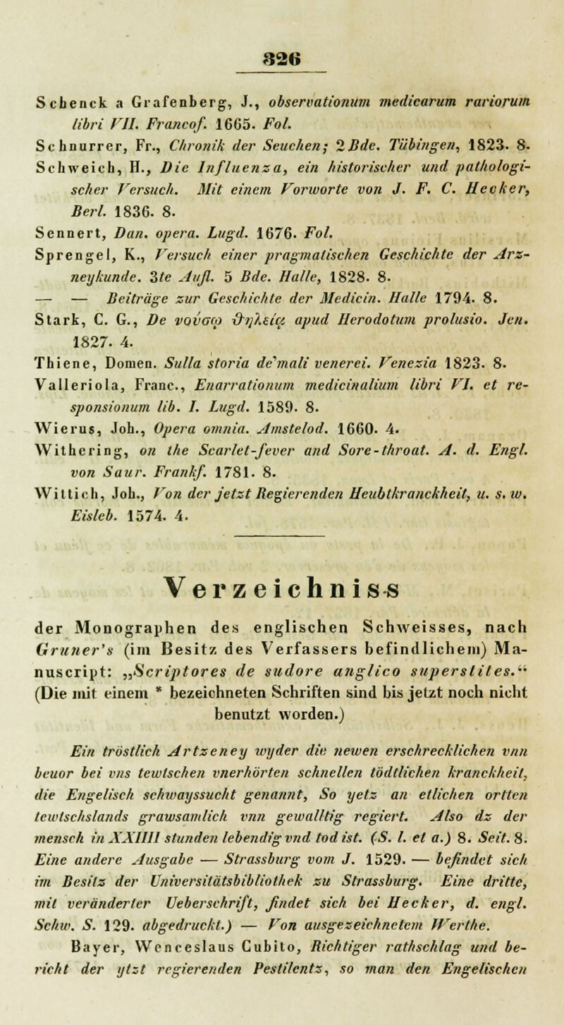 826 Schenck a Grafenberg, J., observationum medicarum rariorum libri VII. Francof. 1665. Fol. Schnurrer, Fr., Chronik der Seuchen; 2Bde. Tübingen, 1823. 8. Schweich, H., Die Influenza, ein historischer und pathologi- scher Versuch. Mit einem Forworte von J. F. C. Hecker, Berl. 1836. 8. Sennert, Dan. opera. Lugd. 1676. Fol. Sprengel, K., Versuch einer pragmatischen Geschichte der Arz- ney künde. Zte Aufl. 5 Bde. Halle, 1828. 8. — — Beiträge zur Geschichte der Medicin. Halle 1794. 8. Stark, C. G., De vovaco &t]Xsici apud Herodotum prolusio. Jen. 1827. 4. Thiene, Domen. Sulla storia de'mali venerei. Venezia 1823. 8. Valleriola, Franc., Enarrationum medicinalium libri VI. et re- sponsionum lib. I. Lugd. 1589. 8. Wierus, Joh., Opera omnia. Amstelod. 1660. 4. Withering, on the Scarlet-fever and Sore-throat. A. d. Engl. von Säur. Frank/. 1781. 8. Wittich, Joh., Von der Jetzt Begierenden Heubtkranckheit, u. s.w. Eisleb. 1574. 4. Verzeichnis« der Monographen des englischen Schweisses, nach Gruner's (im Besitz des Verfassers befindlichem) Ma- nuscript: „Scriptores de sudore anglico supersliles.im (Die mit einem * bezeichneten Schriften sind bis jetzt noch nicht benutzt worden.) Ein tröstlich Artzeney wyder die newen erschrecklichen vnn beuor bei vns tewtschen vnerhörten schnellen tödtlichen kranckheit, die Engelisch schioayssucht genannt, So yetz an etlichen ortten tewlschslands grawsamlich vnn gewal/tig regiert. Also dz der mensch in XXllll stunden lebendig vnd tod ist. (S. I. et a.) 8. Seit. 8. Eine andere Ausgabe — Strassburg vom J. 1529. — befindet sich im Besitz der Universitätsbibliothek zu Strassburg. Eine dritte, mit veränderter Ueberschrift, findet sich bei Hecker, d. engl. Schw. S. 129. abgedruckt.) — Von ausgezeichnetem JVerthe. Bayer, Wenceslaus Cubito, Bichtiger rathschlag und be- ruht der ytzt regierenden Pesti/cntz, so man den Engelischen