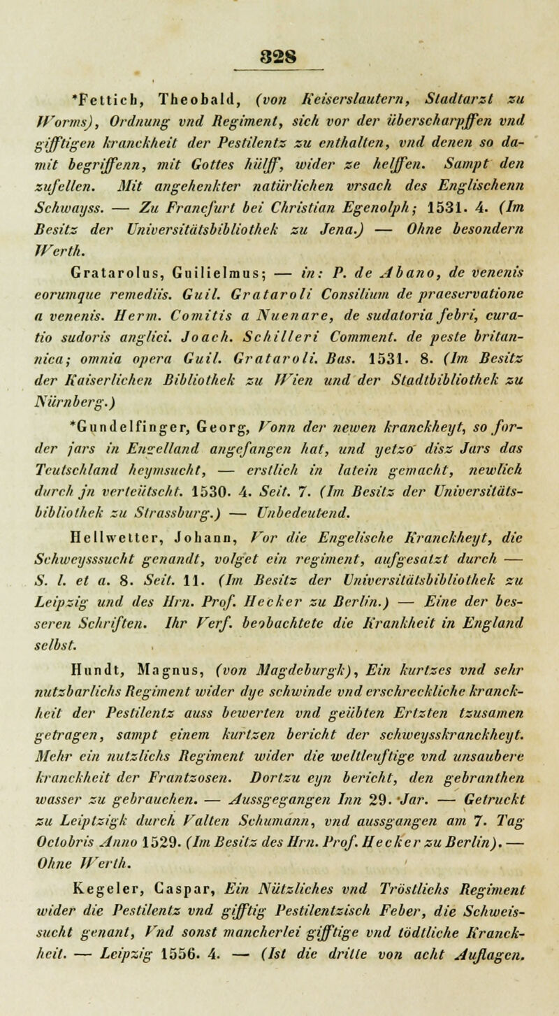 'Fetticb, Theobald, (von Reiserslautcrn, Stadtarzt zu Worms), Ordnung vnd Regiment, sich vor der überscharpjfen vnd gifftigen kranckheit der Pestilentz zu enthalten, vnd denen so da- mit begriffenn, mit Gottes hü/ff, wider ze helffen. Sampt den zujcllen. Mit angehenkter natürlichen vrsach des Englischenn Schwayss. — Zu Francfurt bei Christian Egenolph; 1531. 4. (Im Besitz der Universitätsbibliothek zu Jena.) — Ohne besondern Werth. Gratarolus, Guilielmus; — in: P. de Abano, de venenis eorumque remediis. Guil. Grataroli Consilium de praeservatione a venenis. Herrn. Comitis a Nuenare, de sudatoria febri, cura- tio sudoris anglici. Joach. Schillert Comment. de pesle britan- tiica; omnia opera Guil. Grataroli. Bas. 1531. 8. (Im Besitz der Kaiserlichen Bibliothek zu IVien und der Stadtbibliothek zu Nürnberg.) *GundeIfinger, Georg, Vonn der newen kranckheyt, so for- der jars in Enselland angefangen hat, und yetzo' disz Jars das Teutschland heymsucht, — erstlich in latein gemacht, newlich durch jn verteütscht. 1530. 4. Seit. 7. (Im Besitz der Universitäts- bibliothek zu Strassburg.) — Unbedeutend. HeIIweiter, Johann, Vor die Engelische Kranckheyt, die Schweysssucht genandt, vo/get ein regiment, aufgesalzt durch — S. I. et a. 8. Seit. 11. (Im Besitz der Universitätsbibliothek su Leipzig und des Um. Prof. Hecker zu Berlin.) — Eine der bes- seren Schriften. Ihr Verf. bobachtete die Krankheit in England selbst. Hundt, Magnus, (von Magdcburgk), Ein kurtzes vnd sehr nutzbarlichs Regiment wider dye schwinde vnd erschreckliche kranck- heit der Pestilentz auss bewerten vnd geübten Ertzten tzusamen getragen, sampt einem kurtzen bericht der schweysskranckheyt. Mehr ein nutzlichs Regiment wider die weltleuftige vnd unsaubere kranckheit der Frantzosen. Dortzu cyn bericht, den gebranthen wasser zu gebrauchen. — Aussgegangen bin 29. 'Jar. — Getruckt zu Leiptzigk durch Valien Schumann, vnd aussgangen am 7. Tag Octobris Anno 1529. (Im Besitz des Hrn. Prof. Hecker zu Berlin), — Ohne Werth. Kegeler, Caspar, Ein Nützliches vnd Tröstlichs Regiment wider die Pestilentz vnd gifftig Pestilentzisch Feber, die Schweis- sucht genant, Vnd sonst mancherlei gifftige vnd tödtliche Kranck- heit. — Leipzig 1556. 4. — (Ist die drille von acht Auflagen.