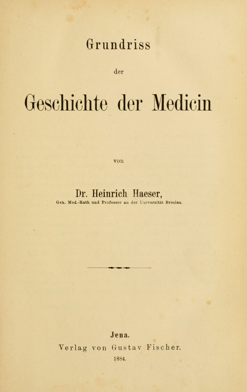 Grundriss der Geschichte der Medicin von Dr. Heinrich Haeser, Gek. Med.-Eath und Professor an der Universität Breslau. Jena. Verlag von Gustav Fischer. 1884.