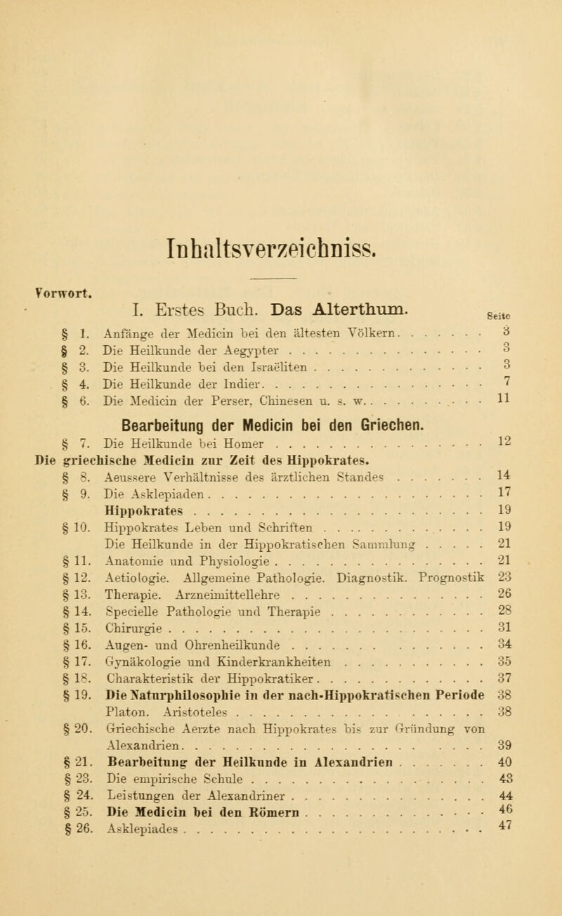 Iühaltsverzeichniss. Vorwort. I. Erstes Buch. Das Alterthum. geitc § 1. Anfänge der Medicin bei den ältesten Völkern 3 § 2. Die Heilkunde der Aegypter ° § 3. Die Heilkunde bei den Israeliten 3 § 4. Die Heilkunde der Indier 7 § 6. Die Medicin der Perser. Chinesen u. s. w 11 Bearbeitung der Medicin bei den Griechen. § 7. Die Heilkunde bei Homer 12 Die griechische Medicin zur Zeit des Hippokrates. § 8. Aeussere Verhältnisse des ärztlichen Standes 14 § 9. Die Asklepiaden 17 Hippokrates 19 § 10. Hippokrates Leben und Schritten 19 Die Heilkunde in der Hippokratischen Sammlung 21 § 11. Anatomie und Physiologie 21 § 12. Aetiologie. Allgemeine Pathologie. Diagnostik. Prognostik 23 § 13. Therapie. Arzneimittellehre 26 § 14. Specielle Pathologie und Therapie 28 § 15. Chirurgie 31 § 16. Augen- und Ohrenheilkunde 34 § 17. Gynäkologie und Kinderkrankheiten 35 § 18. Charakteristik der Hippokratiker 37 § 19. Die Naturphilosophie in der nach-Hippokratischen Periode 38 Piaton. Aristoteles 38 § 20. Griechische Aerzte nach Hippokrates bis zur Gründung von Alexandrien 39 § 21. Bearbeitung der Heilkunde in Alexandrien 40 § 23. Die empirische Schule 43 § 24. Leistungen der Alexandriner 44 § 25. Die Medicin bei den Römern 46 § 26. Asklepiades 47