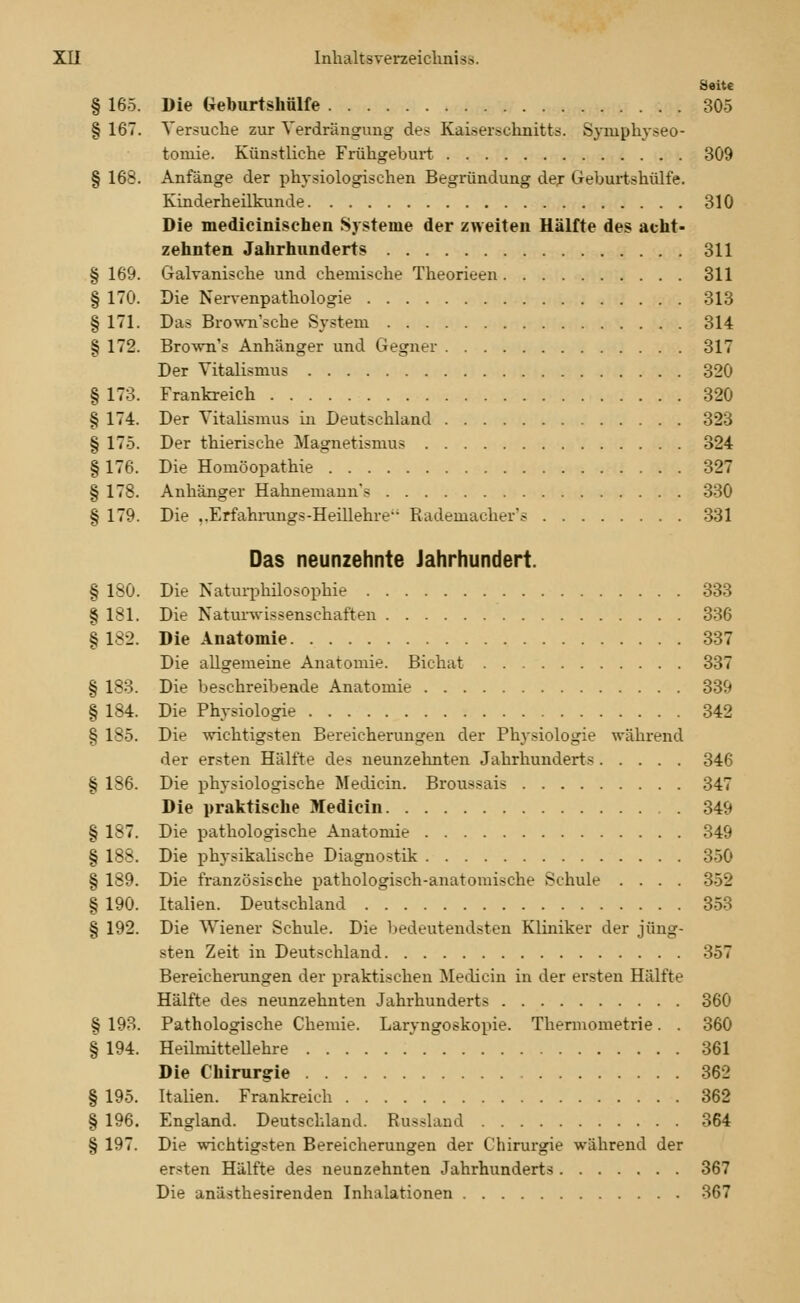 Seite § 165. Die Geburtshülfe 305 § 167. Versuche zur Verdrängung des Kaiserschnitts. Symphyseo- tomie. Künstliche Frühgeburt 309 § 168. Anfänge der physiologischen Begründung der Geburtshülfe. Kinderheilkunde 310 Die medicinisehen Systeme der zweiten Hälfte des acht- zehnten Jahrhunderts 311 Galvanische und chemische Theorieen 311 Die Nervenpathologie 313 Das Brown'sche System 314 Brown's Anhänger und Gegner 317 Der Vitalismus 320 Frankreich 320 Der Vitalismus in Deutschland 323 Der thierische Magnetismus 324 Die Homöopathie 327 Anhänger Hahnemann's 330 Die ..Erfahrungs-Heillehre Rademacher's 331 Das neunzehnte Jahrhundert. Die Naturphilosophie 333 Die Naturwissenschaften 336 Die Anatomie 337 Die allgemeine Anatomie. Bichat 337 Die beschreibende Anatomie 339 Die Physiologie 342 Die wichtigsten Bereicherungen der Physiologie während der ersten Hälfte des neunzehnten Jahrhunderts 346 § 186. Die physiologische Medicin. Broussais 347 Die praktische Medicin 349 § 187. Die pathologische Anatomie 349 § 188. Die physikalische Diagnostik 350 § 189. Die französische pathologisch-anatomische Schule .... 352 § 190. Italien. Deutschland 353 § 192. Die Wiener Schule. Die bedeutendsten Kliniker der jüng- sten Zeit in Deutschland 357 Bereicherungen der praktischen Medicin in der ersten Hälfte Hälfte des neunzehnten Jahrhunderts 360 § 193. Pathologische Chemie. Laryngoskopie. Thermometrie. . 360 § 194. Heilmittellehre 361 Die Chirurgie 362 § 195. Italien. Frankreich 362 § 196. England. Deutschland. Russland 364 § 197. Die wichtigsten Bereicherungen der Chirurgie während der ersten Hälfte des neunzehnten Jahrhunderts 367 Die anästhesirenden Inhalationen 367 § 169. § 170. § 171. § 172. § 173. § 174. § 175. § 176. § 178. § 179. § 180. § 181. § 182. § 183. § 184. § 185.