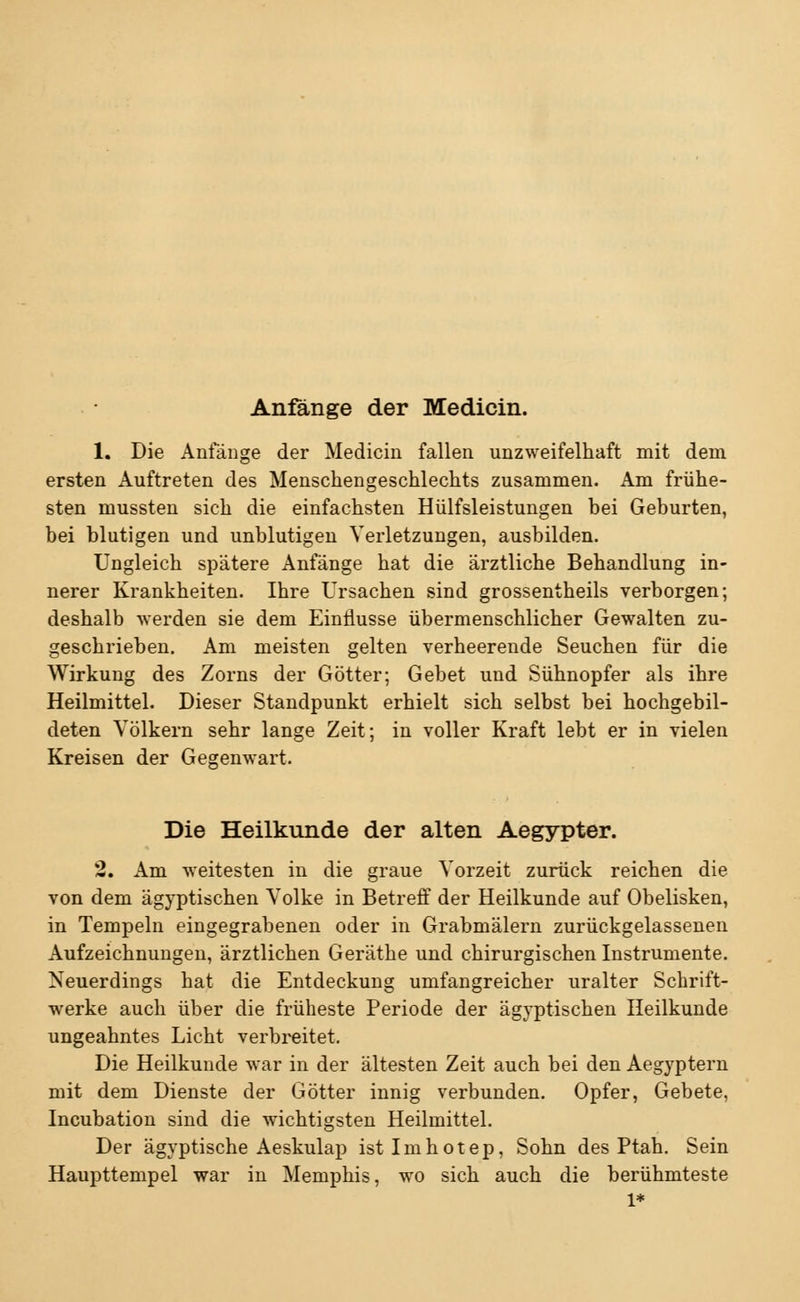 Anfange der Medicin. 1. Die Anfänge der Medicin fallen unzweifelhaft mit dem ersten Auftreten des Menschengeschlechts zusammen. Am frühe- sten mussten sich die einfachsten Hülfsleistungen bei Geburten, bei blutigen und unblutigen Verletzungen, ausbilden. Ungleich spätere Anfänge hat die ärztliche Behandlung in- nerer Krankheiten. Ihre Ursachen sind grossentheils verborgen; deshalb werden sie dem Einflüsse übermenschlicher Gewalten zu- geschrieben. Am meisten gelten verheerende Seuchen für die Wirkung des Zorns der Götter; Gebet und Sühnopfer als ihre Heilmittel. Dieser Standpunkt erhielt sich selbst bei hochgebil- deten Völkern sehr lange Zeit; in voller Kraft lebt er in vielen Kreisen der Gegenwart. Die Heilkunde der alten Aegypter. 2. Am weitesten in die graue Vorzeit zurück reichen die von dem ägyptischen Volke in Betreff der Heilkunde auf Obelisken, in Tempeln eingegrabenen oder in Grabmälern zurückgelassenen Aufzeichnungen, ärztlichen Geräthe und chirurgischen Instrumente. Neuerdings hat die Entdeckung umfangreicher uralter Schrift- werke auch über die früheste Periode der ägyptischen Heilkunde ungeahntes Licht verbreitet. Die Heilkunde war in der ältesten Zeit auch bei den Aegyptern mit dem Dienste der Götter innig verbunden. Opfer, Gebete, Incubation sind die wichtigsten Heilmittel. Der ägyptische Aeskulap istlmhotep, Sohn des Ptah. Sein Haupttempel war in Memphis, wo sich auch die berühmteste 1*