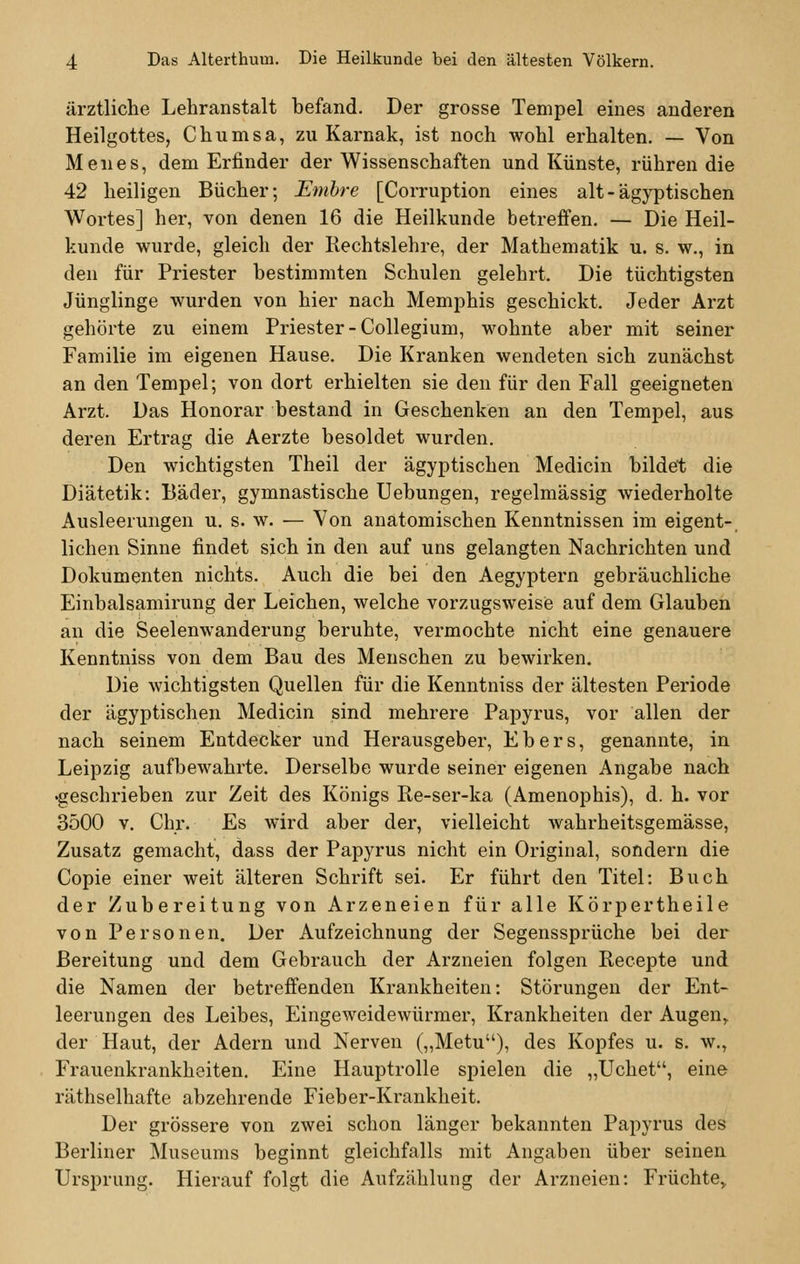 ärztliche Lehranstalt befand. Der grosse Tempel eines anderen Heilgottes, Chumsa, zu Karnak, ist noch wohl erhalten. — Von Menes, dem Erfinder der Wissenschaften und Künste, rühren die 42 heiligen Bücher; Emire [Corruption eines alt-ägyptischen Wortes] her, von denen 16 die Heilkunde betreffen. — Die Heil- kunde wurde, gleich der Rechtslehre, der Mathematik u. s. w., in den für Priester bestimmten Schulen gelehrt. Die tüchtigsten Jünglinge wurden von hier nach Memphis geschickt. Jeder Arzt gehörte zu einem Priester -Collegium, wohnte aber mit seiner Familie im eigenen Hause. Die Kranken wendeten sich zunächst an den Tempel; von dort erhielten sie den für den Fall geeigneten Arzt. Das Honorar bestand in Geschenken an den Tempel, aus deren Ertrag die Aerzte besoldet wurden. Den wichtigsten Theil der ägyptischen Medicin bildet die Diätetik: Bäder, gymnastische Uebungen, regelmässig wiederholte Ausleerungen u. s. w. — Von anatomischen Kenntnissen im eigent- lichen Sinne findet sich in den auf uns gelangten Nachrichten und Dokumenten nichts. Auch die bei den Aegyptern gebräuchliche Einbalsamirung der Leichen, welche vorzugsweise auf dem Glauben an die Seelenwanderung beruhte, vermochte nicht eine genauere Kenntniss von dem Bau des Menschen zu bewirken. Die wichtigsten Quellen für die Kenntniss der ältesten Periode der ägyptischen Medicin sind mehrere Papyrus, vor allen der nach seinem Entdecker und Herausgeber, Ebers, genannte, in Leipzig aufbewahrte. Derselbe wurde seiner eigenen Angabe nach •geschrieben zur Zeit des Königs Re-ser-ka (Amenophis), d. h. vor 3500 v. Chr. Es wird aber der, vielleicht wahrheitsgemässe, Zusatz gemacht, dass der Papyrus nicht ein Original, sondern die Copie einer weit älteren Schrift sei. Er führt den Titel: Buch der Zubereitung von Arzeneien für alle Körpertheile von Personen. Der Aufzeichnung der Segenssprüche bei der Bereitung und dem Gebrauch der Arzneien folgen Recepte und die Namen der betreffenden Krankheiten: Störungen der Ent- leerungen des Leibes, Eingeweidewürmer, Krankheiten der Augen, der Haut, der Adern und Nerven („Metu), des Kopfes u. s. w., Frauenkrankheiten. Eine Hauptrolle spielen die ,,Uchet, eine räthselhafte abzehrende Fieber-Krankheit. Der grössere von zwei schon länger bekannten Papyrus des Berliner Museums beginnt gleichfalls mit Angaben über seinen Ursprung. Hierauf folgt die Aufzählung der Arzneien: Früchte,.