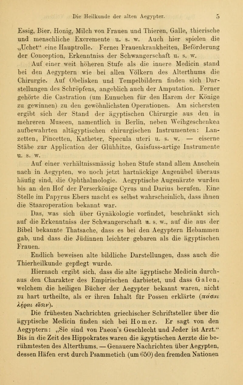 Essig, Bier, Honig, Milch von Frauen und Thieren, Galle, tkierische und menschliche Excremente u. s. w. Auch hier spielen die „Uchet eine Hauptrolle. Fernei Frauenkrankheiten, Beförderung der Conception, Erkenntniss der Schwangerschaft u. s. w. Auf einer weit höheren Stufe als die innere Medicin stand bei den Aegyptern wie bei allen Völkern des Alterthums die Chirurgie. Auf Obelisken und Tempelbildern finden sich Dar- stellungen des Schröpfens, angeblich auch der Amputation. Ferner gehörte die Gastration (um Eunuchen für den Harem der Könige zu gewinnen) zu den gewöhnlichsten Operationen. Am sichersten ergibt sich der Stand der ägyptischen Chirurgie aus den in mehreren Museen, namentlich in Berlin, neben Weihgeschenken aufbewahrten altägyptischen chirurgischen Instrumenten: Lan- zetten, Pincetten, Katheter, Specula uteri u. s. w. — eiserne Stäbe zur Application der Glühhitze, Gaisfuss-artige Instrumente u. s. w. Auf einer verhältnissmässig hohen Stufe stand allem Anschein nach in Aegypten, wo noch jetzt hartnäckige Augenübel überaus häufig sind, die Ophthalmologie. Aegyptische Augenärzte wurden bis an den Hof der Perserkönige Cyrus und Darius berufen. Eine Stelle im Papyrus Ebers macht es selbst wahrscheinlich, dass ihnen die Staaroperation bekannt war. Das, was sich über Gynäkologie vorfindet, beschränkt sich auf die Erkenntniss der Schwangerschaft u. s. w., auf die aus der Bibel bekannte Thatsache, dass es bei den Aegyptern Hebammen gab, und dass die Jüdinnen leichter gebaren als die ägyptischen Frauen. Endlich beweisen alte bildliche Darstellungen, dass auch die Thierheilkunde gepflegt wurde. Hiernach ergibt sich, dass die alte ägyptische Medicin durch- aus den Charakter des Empirischen darbietet, und dass Galen, welchem die heiligen Bücher der Aegypter bekannt waren, nicht zu hart urtheilte, als er ihren Inhalt für Possen erklärte {jiäaai X/jgca elöiv). Die frühesten Nachrichten griechischer Schriftsteller über die ägyptische Medicin finden sich bei Homer. Er sagt von den Aegyptern: „Sie sind von Paeon's Geschlecht und Jeder ist Arzt. Bis in die Zeit des Hippokrates waren die ägyptischen Aerzte die be- rühmtesten des Alterthums. — Genauere Nachrichten über Aegypten, dessen Häfen erst durch Psammetich (um 650) den fremden Nationen