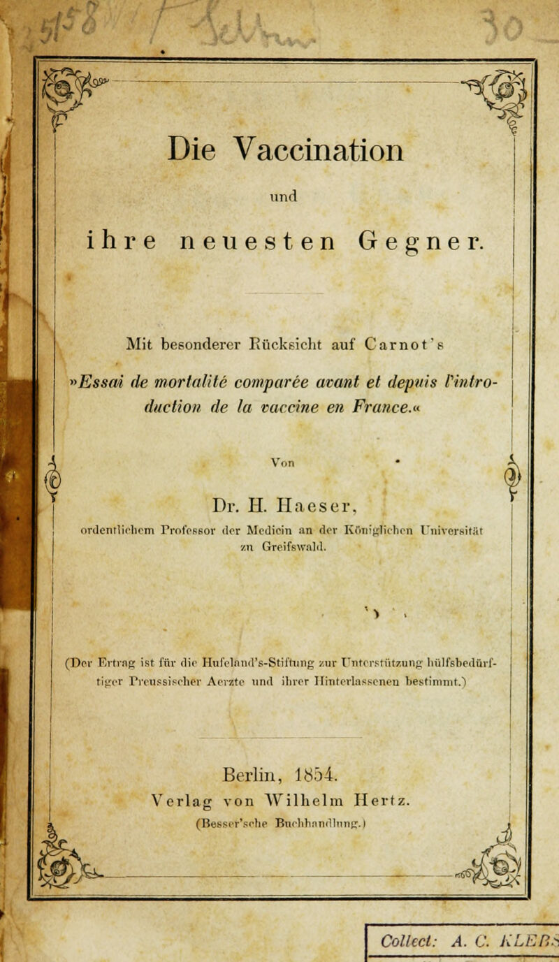 ■^ Die Vaccination und ihre neuesten Gegner. Mit besonderer Eücksicht auf Carnot's ^>Essm de mortalite comparee avant et depnis fintro- duclion de la Vaccine en France.« Von Dr. H. Haeser. (irdcnllicliom rrotVssor der Medicin an der KCiiiinHilion Universitiit zu Greifswald. ^> ■ . (Der Ertinp; ist für die Hurclniurs-Stifhing zur I'ntcrstiitzunj;- liülfsbodürl- titrcr rrcussifoher Apvzte und iliror Ilinterlasscneu bestimmt.') Berlin, lö54. Verlag von Wilhelm Hertz. (Bessor*sfhe Bnrlihnndlnnt^.) W^- Collecl: A. C. KLBB.^