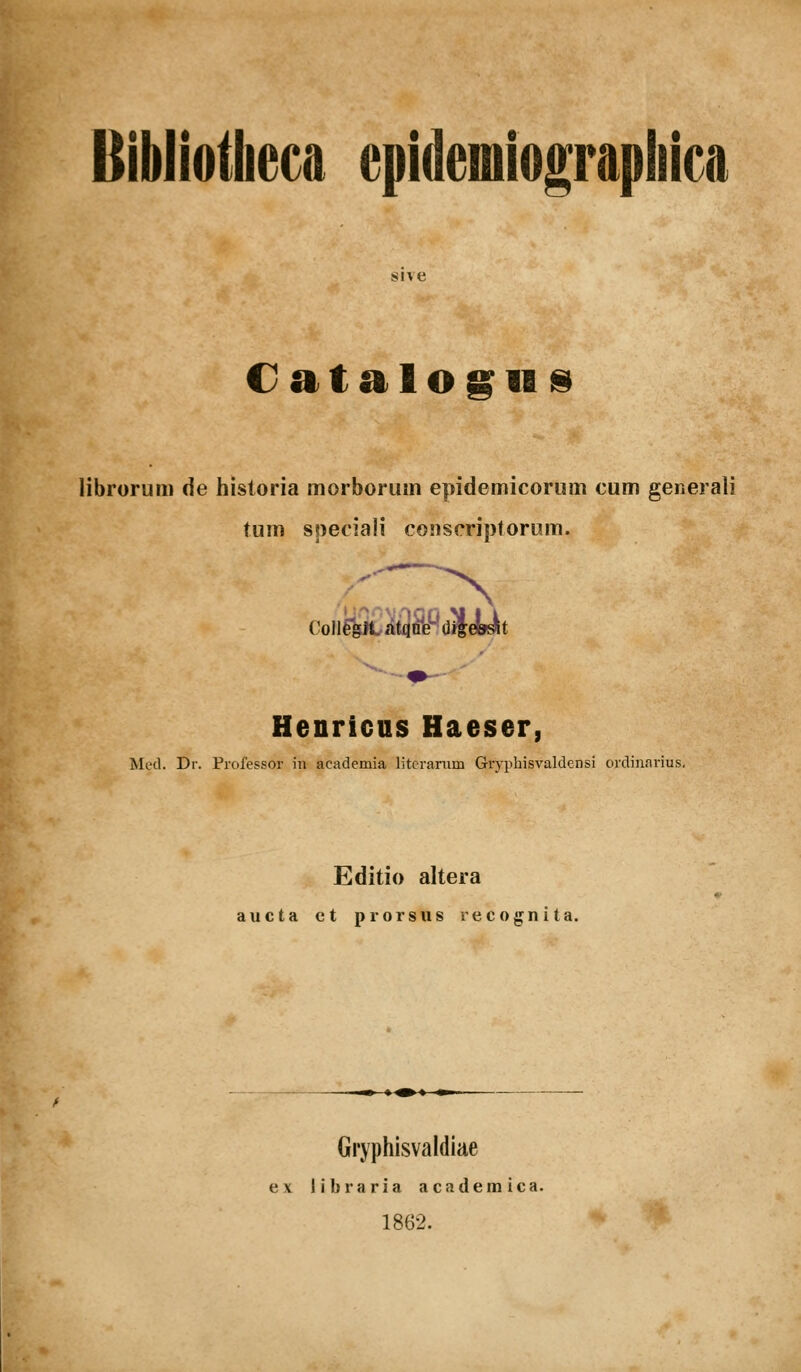 sive Catalogii^ librorum de historia morborum epidemicorum cum generali tum speciaii coiiscriptorum. ColiegJtatqtife^-^dJleyt Henricus Haeser, Med. Dr. Profes.sor in academia litcrarum Gryphisvaldensi ordinarius, Editio altera aucta ct prorsus recognita. Gryphisvaldiae ex libraria acaderaica. 1862.