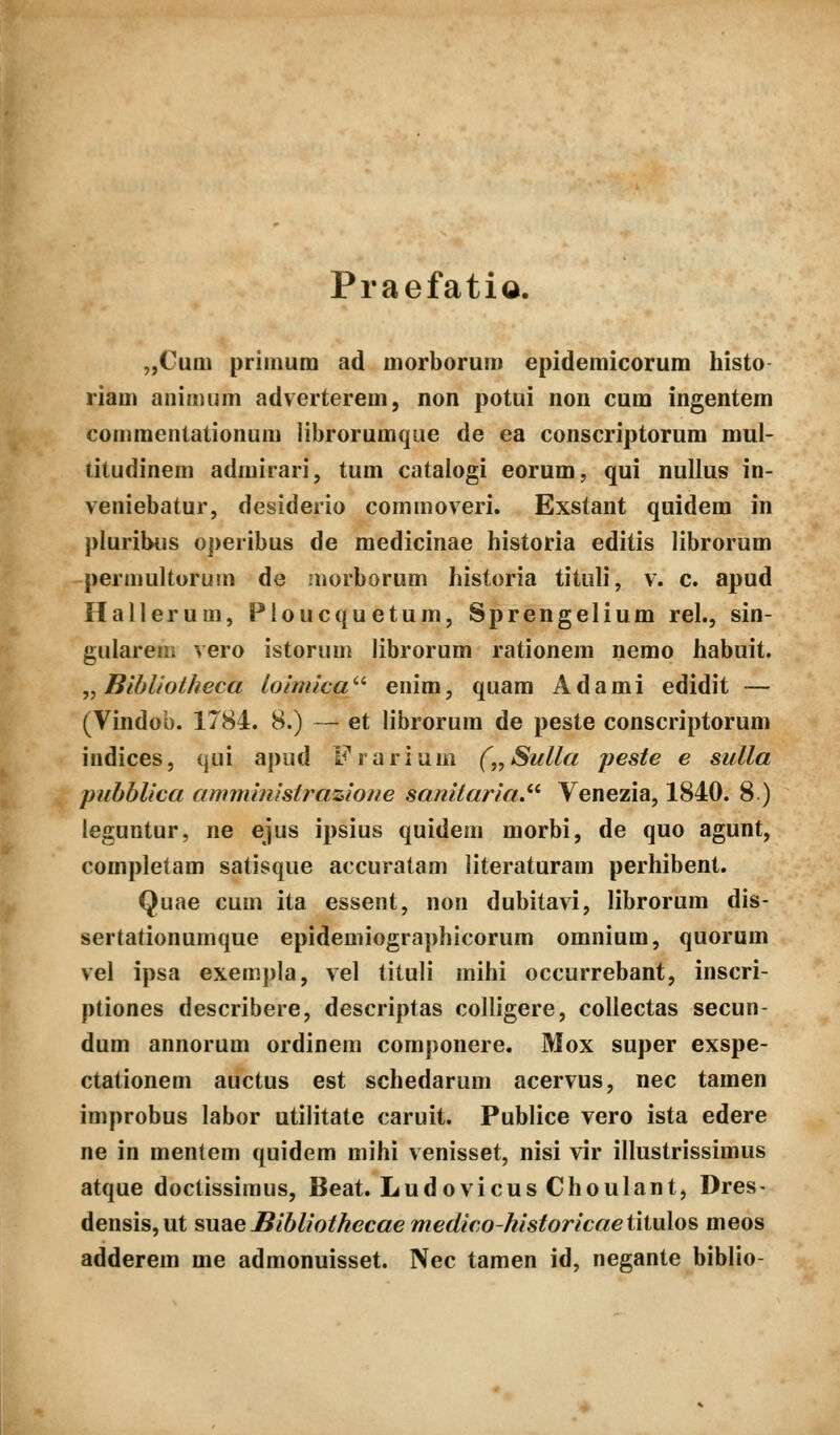 Praefatio. „Cum priinum ad morborum epidemicorum histo riam animum adverterem, non potui non cum ingentem commentationum librorumqiie de ea conscriptorum mul- titudinem admirari, tum catalogi eorum, qui nullus in- veniebatur, desiderio commoveri. Exstant quidem in pluribus operibus de raedicinae historia editis librorum permultorum de .norborum historia tituli, v. c. apud Hallerum, Pioucquetum, Sprengelium rel., sin- gulareiii vero istorum librorum rationem nemo habuit. ,, Bibliotheca loinuca'-'- enim, quam Adami edidit — (Vindob. 1784. 8.) — et librorum de peste conscriptorum indices, qui apud L^rarium („Sulla peste e sulla pnhblica amministrazlone sanitariaJ'^ Venezia, 1840. 8 ) leguntur, ne ejus ipsius quidem morbi, de quo agunt, completam satisque accuratam literaturam perhibent. Quae cum ita essent, non dubitavi, librorum dis- sertationumque epidemiographicorum omnium, quorum vel ipsa exempla, vel tituli mihi occurrebant, inscri- ptiones describere, descriptas colligere, collectas secun- dum annorum ordinem componere. Mox super exspe- ctationem auctus est schedarum acervus, nec tamen improbus labor utilitate caruit. Publice vero ista edere ne in mentem quidem mihi venisset, nisi vir illustrissimus atque doctissiraus, Beat. Ludovicus Choulant, Dres- densis,ut sw^eBibliothecae meclico-historicaeiiiuXo^ raeos adderera me admonuisset. Nec tamen id, negante biblio-