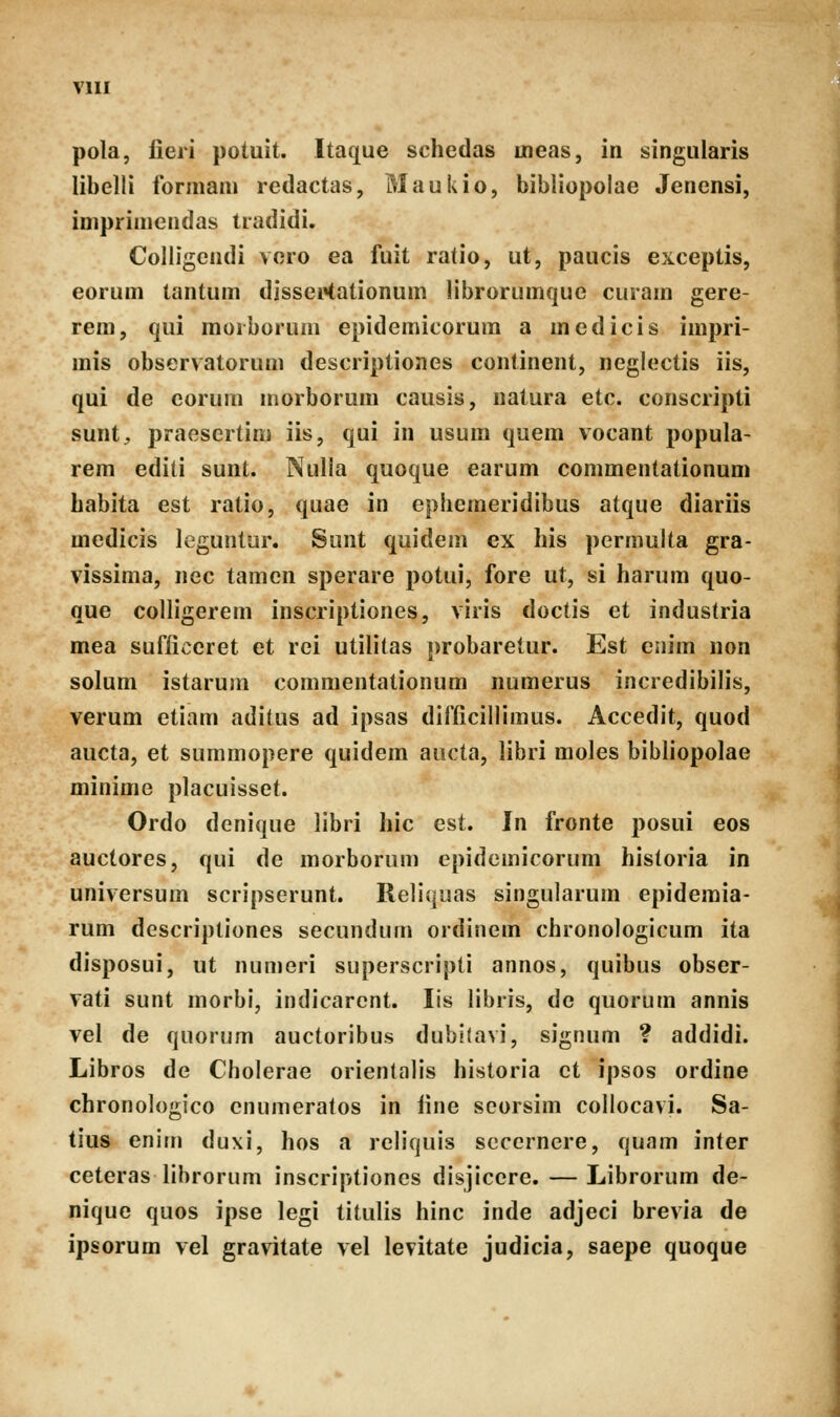 pola, fieri poiuit. Itaque schcdas uneas, in singularis libelli ibrmam redactas, Maukio, bibliopolae Jenensi, imprimendas tradidi. Colligendi vero ea fuit ratio, ut, paucis excepiis, eorum tantum disseKationum librorumque curam gere- rem, qui moiboruni epidemicorum a mcdicis impri- mis observatorum descriptiones continent, neglectis iis, qui de eorum morborum causis, natura etc. conscripti sunt, praesertini iis, qui in usura quem vocant popula- rem editi sunt. Nulla quoque earum commentationum babita est ratio, quae in epbemeridibus atque diariis medicis leguntur. Sunt quidem ex his permulta gra- vissima, nec tamcn sperare potui, fore ut, si harum quo- que colligerem inscripiiones, viris doctis et industria mea sufiiceret et rci utilitas probaretur. Est enim non solum istarum commentationum numerus incredibilis, verum etiam aditus ad ipsas difiicillimus. Accedii, quod aucta, et summopere quidem aucta, libri moles bibliopolae minime placuisset. Ordo denique libri hic est. In fronte posui eos auctores, qui de morborum epidcmicorum historia in universum scripserunt. Reliquas singularum epidemia- rum descriptiones secundum ordinem chronologicum ita disposui, ut numeri superscripli annos, quibus obser- vati sunt morbi, indicarcnt. lis libris, dc quorum annis vel de quorum auctoribus dubitavi, signum ? addidi. Libros de Cholerae orientalis historia ct ipsos ordine chronologico cnumeratos in line scorsim collocavi. Sa- tius enitn duxi, hos a rcliquis sccernere, quam inier ceteras librorum inscriptioncs disjicere. — Librorum de- nique quos ipse legi titulis hinc inde adjeci brevia de ipsorum vel graviiate vel levitate judicia, saepe quoque