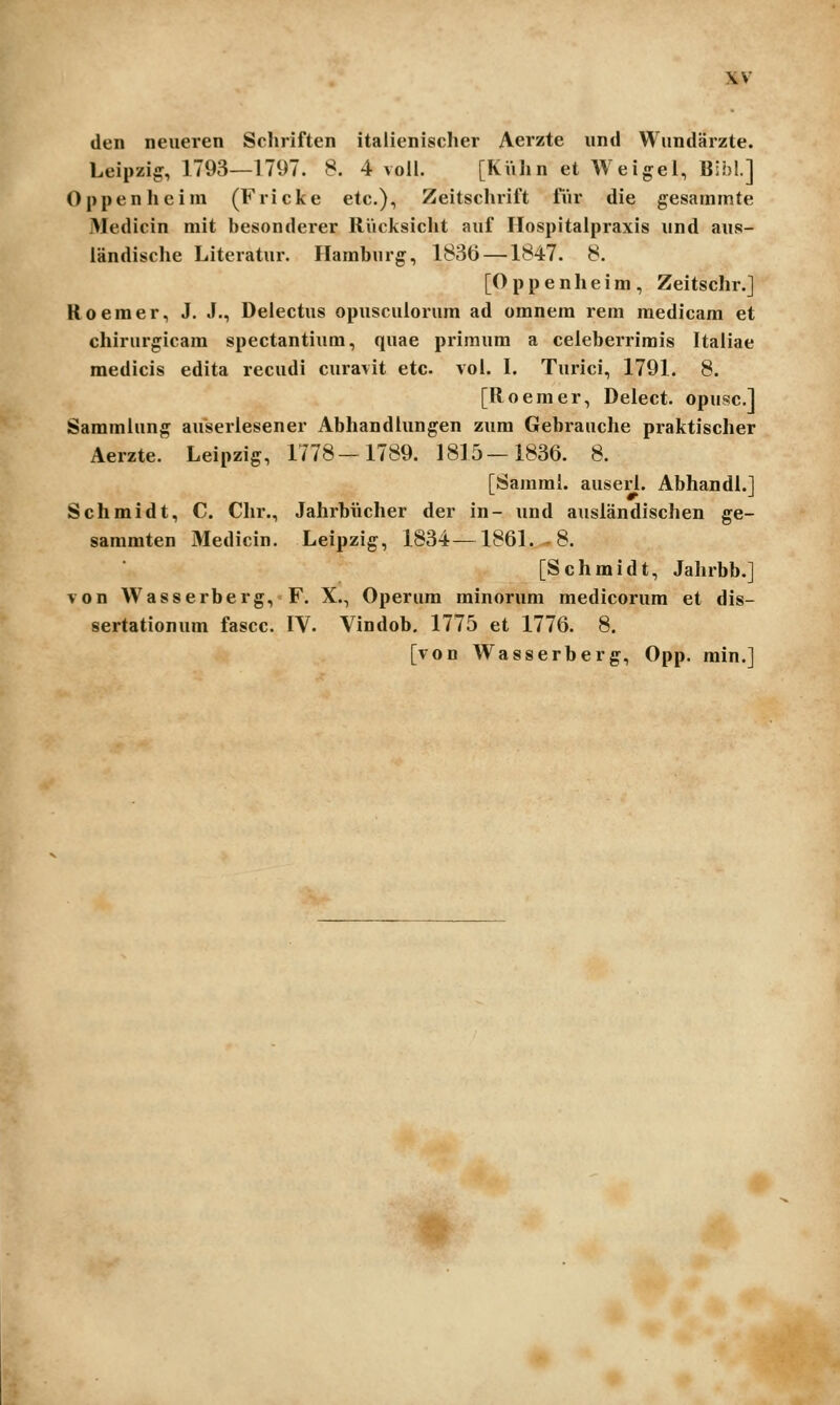den neueren Schriften italienischer Aerzte und Wundarzte. Leipziff, 1793—1797. 8. 4 voll. [KVihn et Weigel, Bih!.] Oppenheim (Fricke etc), Zeitschrift fur die gesammte Medicin mit besonderer RVicksicht auf Ilospitaipraxis und aus- iandisclie Literatur. Hamburg, 1836—^1847. 8. [O p p e n h e i m , Zeitschr.] Roeraer, J. J., Delectus opusculorum ad omnem rem medicam et chirurgicam spectantium, quae primum a celebei-rirais Italiae medicis edita recudi curavit etc vol. I. Turici, 1791. 8. [Roemer, Delect. opuscl Saramlung auserlesener Abhandlungen zum Gebrauche praktischer Aerzte. Leipzig, 1778—1789. 1815—1836. 8. [Samml. auserl. Abhandl.] Schmidt, C. Chr., Jahrbiicher der in- und auslandischen ge- sammten Medicin. Leipzig, 1834—1861.-8. [Schmidt, Jahrbb.] von Wasserberg, F. X., Operum minorum medicorum et dis- sertationum fascc. IV. Vindob. 1775 et 1776. 8. [von Wasserberg, Opp. min.] t