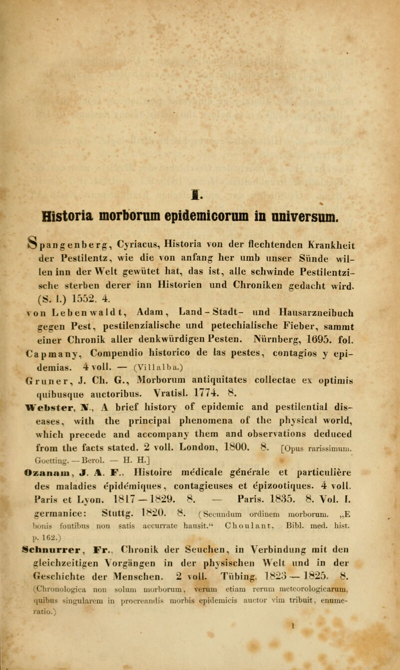 Historia morbonim epidemicorum in nniversum. Opangenberg, Cyriaciis, Historia von der flechtenden Krankheit der Pestiientz, wie die von anfang her umb unser Simde wil- len inn der Weit gewiitet hat, das ist, alle schwinde Pestilentzi- sche sterben derer inn Historien iind Chroniken gedacht wird. (S. 1.) 1552, 4. von Lebenwaldt, Adam, Land-Stadt- und Hausarzneibuch gegen Pest, pestiienzialische und petechialische Fieber, sammt einer Chronik aiier denkwiirdigen Pesten. Niirnberg, 1695. fpl. Capmany, Corapendio historico de las pestes, contagios y epi- demias. 4voil. — (Villalba.) Gruner, J. Ch. G., Morborum antiquitates coilectae ei optimis (juibusque auctoribus. Vratisl. 1774. 8. Webster, ]¥., A brief liistory of epidemic and pestilential dis- eases, with the principal plienomena of the physical world, whicli precede and accompany them and observations dediiced from the facts stated. 2 voll. London, 1800. 8. [Opns rarissimum. Guettiu-. - Bcrol. — H. H.] Ozanaiu, J. .%. F., Ilistoire rae'dicale g^ne'rale et particuliere des maladies e'pide'mi(iues, contagieuses et epizooti^iues. 4 voll. Paris et Lyon. 1817 — 1829. 8. — Paris. 1835. 8. Vol. I. gerraanice: Stuttg. 1820. 8. (Secundum orclinem morborum. „E boiiis fontibus non satis accurrate hausit. Choulant. Bibl. med. hist. p. 162.) Schnurrer, Fr.. Clironik der Seuchen, in Verbindung mit den gleichzeitigen Vorgangen in der physischen Welt und in der Geschichte der Menschen. 2 voil. Tiibing. 1823—1825, 8. (Chrouologica non solum morbonim, verum etiam rerum metcorologicarum, quibus sinjrularem in procreandis morbis epidemicis auctor vim tribuit. enume- ratio.) 1