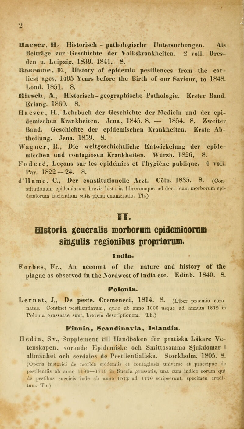 Uaeser, H., Ilistoriscli - pathulogische Untersuchungen. Als Beitrage zur Geschichte der Volkskranklieiten. 2 voll. Dres- den u. Leipzig, 1839. 1841. 8. Baseome, E., History of epidemic pcstilences from the ear- liest ages, 1495 Years before the Birth of our Saviour, to 1848. Lond. 1851. 8. Etirseb, A., Ilistorisch-geographische Pathologie. Erster Uand. Eriang. 1860. 8. Flaeser, H., Lehrbuch der Geschichte der Medicin und der epi- demischen Krankheiten. Jena, 1845. 8. — 1854. 8. Zweiter Band. Geschichte der epidemischen Krankheiten. Erste Ab- theiiung. Jena, 1859. 8. Wagner, 11., Die weltgeschichtliche Entwickehing der epide- misclien und contagiosen Kranklieiten. Wiirzb. 1826, 8. Fodere', Le^ons sur les epide'mies et ['hygiene publique. 4 voil. Par. 1822-24. 8. d'Hame, C, Der constitutionelle Arzt. Ciiln, 1835. 8. (Con- stitutionum epiilemiarum brevis liistoria librorumque ad doctrinam morborum epi- demiorum facientium satis plena enumcratio. Th.) II. Historia generalis morbornm epidemicoram singuUs regionibus propriorum. ludia. Forbes, Fr., An account of the nature and history of the plague as observed in the Nordwest of India etc. Edinb. 1840. 8. Polonia. Lernet, J., De peste. Cremeneci, 1814. 8. (Liber pracmio coro- natus. Continet pestilentiarum, quae ab anno 1006 usque ad aunum 1812 in Polonia grassatae sunt, brevem descriptionem. Th.) Finnia, Scandinavia, Islandia. Hedin, Sv., Supplement till Handboken for pratiska Lakare Ve- tenskapen, vorande Epidemiske och Smittosaniraa Sjukdomar i allmanhet oc)i serdales de Pestilentialiska. Stockholm, 1805. 8. (Opcris historici de morbis epidcmiis et contagiosis uuivcrse et praecipue de pestilentiis ab anno 1186—1710 in Suecia giassatis, una cum indice eonim qui de pestibue suecicis inde ab anno 1572 ad 1770 scri]>.serunt, specimen crudi- tum. Th.)