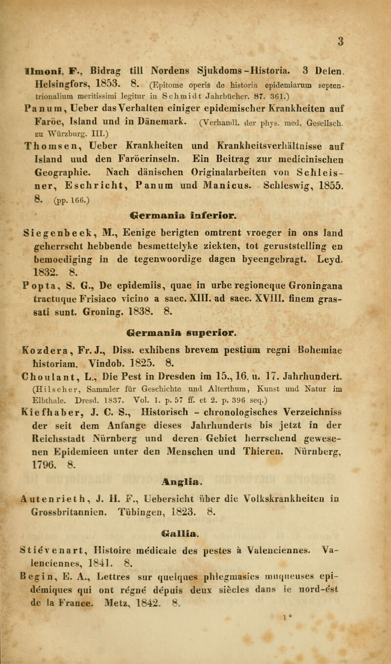 Ilmoni, F., Bidrag till Nordens Sjukdoms-Historia. 3 Deien. Helsingfors, loOO. 8. (Epitome opcris de historin epidemiamm septen- trionalium mcritissimi legitiir iu Schmidt Jalirbuchcr. 87. 361.) Panum, Ueber dasVerlialten einiger epidemisclier Krankheiten auf Faroe, Isiand und in Danemark. (Verhandl, der phys. mcd. Gesellsch. zu Wurzburg. III.) Thomsen, Ueber Kranklieiten und Kranklieitsveriialtnisse auf Island uud den Faroerinseln, Ein Beitrag zur medicinischen Geographie. Nach danisclien Originalarbeiten von Schleis- ner, Eschricht, Panum und Manicus. Scliieswig, 1855. 8. (pp. 166.) Crermania inferior. Siegenbeek, M., Eenige berigten omtrent vroeger in ons land geherrscht hebbende besmettelyke ziekten, tot geruststelling en bemoediging in de tegenwoordige dagen byeengebragt. Leyd. 1832. 8. Popta, S. G., De epidemiis, quae in urbe regioneque Groningana tractuque Frisiaco vicino a saec. XIII. ad saec. XVIII. finem graa- sati sunt. Groning. 1838. 8. Crermania superior. Kozdera, Fr. J., Diss. exhibens brevem pestium regni Bohemiae historiam, Vindob. 1825. 8. Choulant, L., Die Pest in Dresden im 15., 16. u. 17. Jahrhundert. (Hilscher, Sammler fiir Gescliichte und Altcrthum, Kunst uud Natur im Elbtlialc. Drcsd. 1837. Vol. 1. p. 57 ff. ct 2, p, 396 seq.) Kiefhaber, J. C. S., Historisch - chronologisches Verzeichniss der seit dem Anfange dieses Jahrhunderts bis jetzt in der Reichsstadt Nurnberg und deren Gebiet lierrschend gewese- nen Epidemieen unter den Menschen und Thieren. Nijrnberg, 1796. 8. Anglia. Autenrieth, J. H. F., Uebersicht iiber die Volkskrankheiten in Grossbritannien. Tubingen, 1823. 8. «allia. Stievenart, Histoire me'dicale des pestes a Valeuciennes. Va- lenciennes, 1841. 8. Begin, E. A., Lettres sur quelques phlegmasies mnqneuses epi- demiques qui ont regne depuis deux siecles dans ie nord-^st de la France. Metz, 1842. 8.