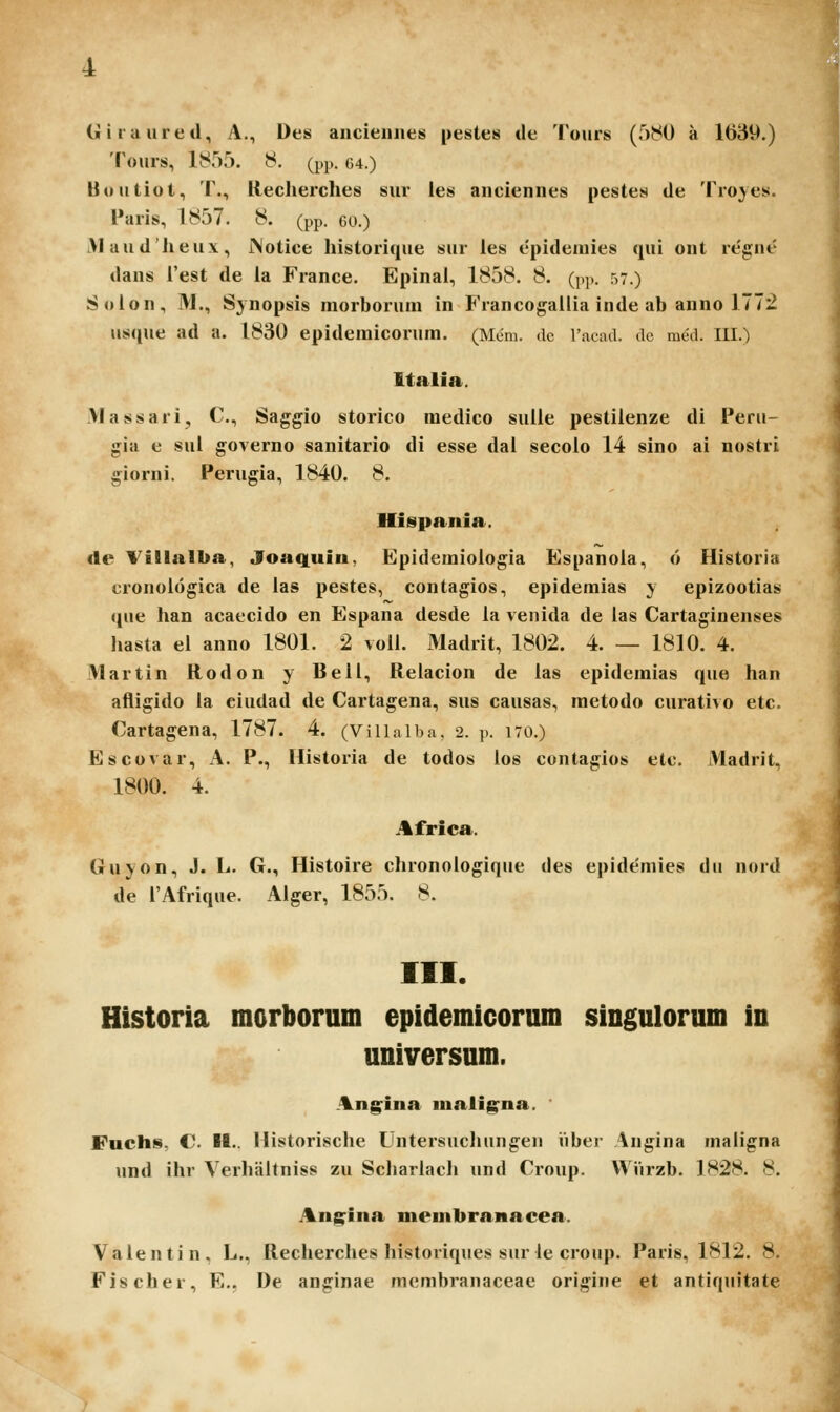 (ji i ra ure d, A., Des ancieiiiies pestes de Tours (580 a 1689.) Tours, 1855. 8. (pp. (u.) Uoutiot, T., Reclierches sur les anciennes pestes de Troyes. Paris, 1857. 8. (pp. eo.) >laud'lieu\, iNotice historique sur ies epideaiies qui ont regne dans i'est de la France. Epinai, 1858. 8. (p)). 57.) Solon, IM., Sjnopsis morborum in Francogallia inde ab anno 1772 usque ad a. 1830 epidemicorum. (Mem. dc racad. dc mcd. III.) Italia. Vlassari, C, Saggio storico medico sulle pestiienze di Peru- gia e sul governo sanitario di esse dal secolo 14 sino ai nostri giorni. Perugia, 1840. 8. Hispania. de Villalba, Joa(|uiu, Epidemioiogia Espanoia, o Historia cronologica de las pestes, contagios, epidemias y epizootias que han acaecido en Espana desde la venida de las Cartaginenses liasta el anno 1801. 2 voll. Madrit, 1802. 4. — 1810. 4. Martin Rodon y Rell, Relacion de las epidemias que lian afligido la ciudad de Cartagena, sus causas, raetodo curativo etc. Cartagena, 1787. 4. (Villalba, 2. p. 170.) Escovar, A. P., Historia de todos los contagios etc. Madrit, 1800. 4. Africa. Guyon, J. L. G., Histoire chronologique des epidemies du nord de l'AfriqHe. Alger, 1855. 8. III. Historia morborum epidemicorum singulorum in universum. An^ina mali^na. Fuchs, C. II.. Historische Untersuchungen iiber Augina maligna und ihr Verhaltniss zu Schariacli und Croup. Wiirzb. 1828. 8. Ang^ina membranacea. Valentin, L., Recherclies historiques siir le croup. Paris, 1812. 8. Fischer, E., De anginae racmbranaceae origine et antiquitate