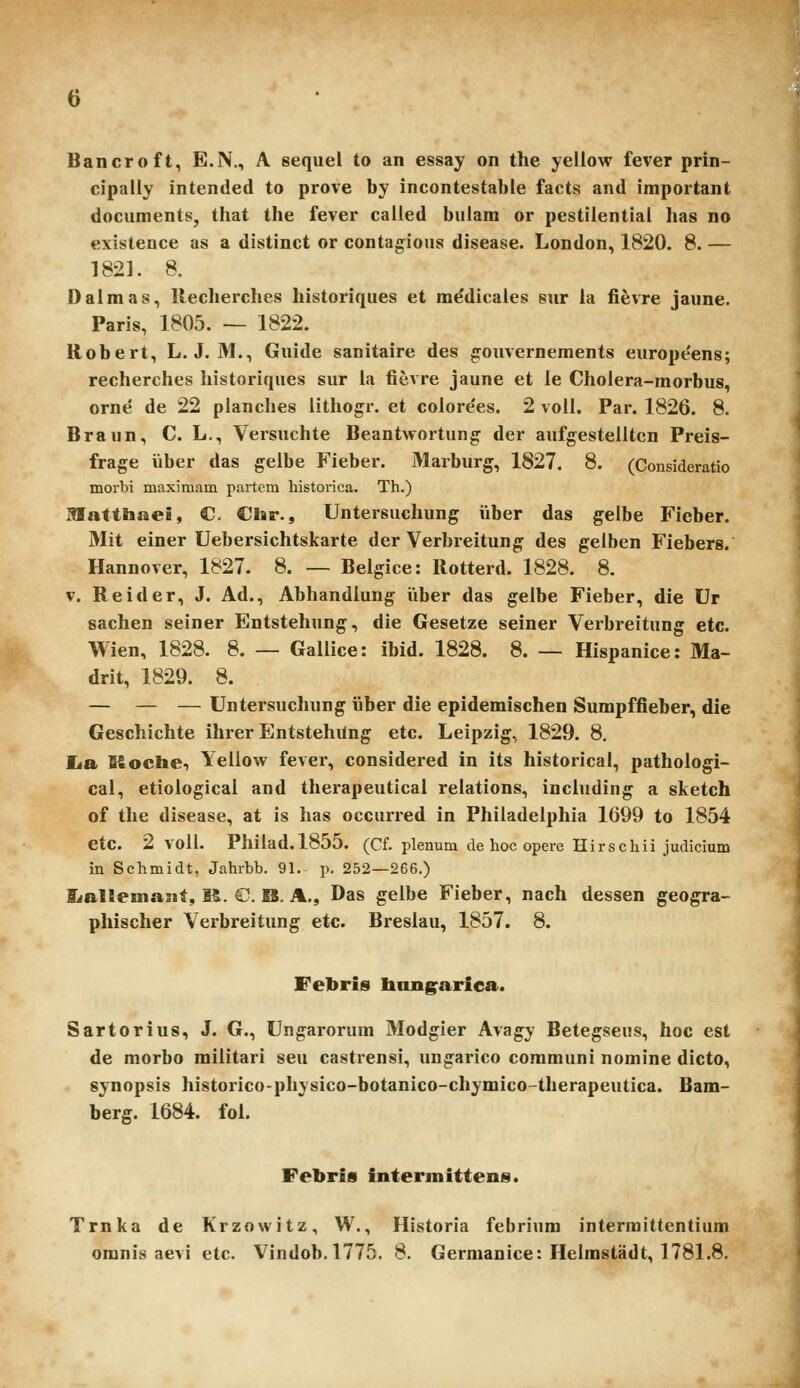 Bancroft, E.N., A sequel to an essay on the yellow fever prin- cipally intended to prove by incontestable facts and important documents, tliat the fever cailed buiam or pestiientiai lias no existence as a distinct or contagious disease. London, 1820. 8. — 1821. 8. Dalmas, Kecherclies historiques et m^dicales sur ia fievre jaime. Paris, 1805. — 1822. Robert, L. J. M., Guide sanitaire des gouvernements europe'ens; reclierches liistoriques sur ia fievre jaune et ie Cholera-morbus, orne de 22 planclies iitliogr. et coiore'es. 2 voll. Par. 1826. 8. Braun, C. L., Versuchte Beantwortung der aufgesteiltcn Preis- frage iiber das gelbe Fieber. Marburg, 1827. 8. (Consideratio morbi maximam partcm historica. Th.) Hlatthaei, C, Chr., Untersucliung iiber das gelbe Fieber. Mit einer Uebersichtskarte der Verbreitung des gelben Fiebers. Hannover, 1827. 8. — Belgice: Rotterd. 1828. 8. V. Reider, J. Ad., Abhandiung Viber das gelbe Fieber, die Ur sachen seiner Entsteliung, die Gesetze seiner Verbreitung etc. Wien, 1828. 8. — Gallice: ibid. 1828. 8. — Hispanice: Ma- drit, 1829. 8. — — — Untersuchung iiber die epidemischen Sumpffieber, die Geschichte ilirer Entstehilng etc. Leipzig, 1829. 8. lia Kochei Yellow fever, considered in its historical, pathologi- cal, etiological and therapeutical relations, including a sketch of the disease, at is has occurred in Philadelphia 1699 to 1854 etc. 2 voll. Philad.1855. (Cf. plenum dehocopere Hirschii judicium in Schmidt, Jahrbb. 91. p. 252—266.) a*al!emajjt, M. G. B. A., Das gelbe Fieber, nach dessen geogra- phischer Verbreitung etc. Breslau, 1857. 8. Febris baiigfarica. Sartorius, J. G., Ungarorum Modgier Avagy Betegseus, hoc est de morbo militari seu castrensi, ungarico communi nomine dicto, synopsis historico-physico-botanico-chymico-therapeutica. Bam- berg. 1684. fol. Febris intermittens. Trnka de Krzowitz, W., Historia febrium intermittentium omnis aevi etc. Vindob.1775. 8. Germanice: Helmstadt, 1781.8.