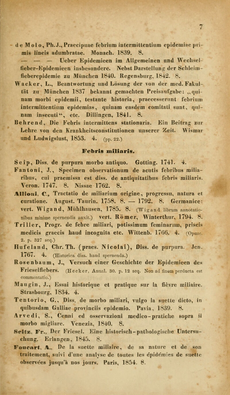 de Molo, Ph.J.,Praecipuae febrium intermiltentiuin epidemiae pri- mis lineis adumbratae. Monach. 1839. 8. — — — Ueber Epidemieen im Ailg:emeinen und Wechsel- fieber-Epidemieen insbesondere. Nebst Darsteilun^ der Scfileini- fieberepidemie zu Miinchen 1840. Regensburg, 1842. 8. Wacker, L., Beantwortun^ und Losung der von der med. Fakul- tat zu 3lVinchen 1837 bekannt gemacliten Preisaufgabe: „qui- nam morbi epidemii, testante historia, praecesserunt febrinm intermittentium epidemias, qninam easdem comitati sunt, qui- nara insecuti, etc. Diiiingen, 1841. 8. Behrend, Die Febris intermittens stationaria. Ein Beitrag zur Lehre von den Krankheitsconstitutionen nnserer Zeit. Wismar und Ludwigslust, 1853. 4. (pp. 22.) Feliris miliaris. Seip, Diss. de purpura morbo antiquo. Gotting. 1741. 4, Fantoni, J., Specimen observationum de acutis febribus milia- ribus, cui praemissa est diss. de antiquitatibus febris miliaris. \ eron. 1747. 8. Mssae 1762. 8. Allioni. C, Tractatio de railiarium origine, progressu, natura et curatione. August. Taiirin. 1758. 8. — 1792. 8. Gerraanice: vert. Wigand, Miihlhausen, 1785. 8. (Wigand libmm annotatio- nibus minime spcrnendis auxit.) vert. Romer, Winterthur, 1794. 8. Triller, Progr. de febre miliari, potissimum feminarum, priscis medicis graecis haud incognita etc. W^ittenb. 1766. 4. (Opusc. 2. p. 327 seq.) Hufeland, Chr. Th. (praes. Nicolai), Diss. de purpura. Jen. LtOi, 4. (Historica diss. haud spcrnenda.) Rosenbaum, J., Versuch einer Geschichte der Epidemieen des Frieselfiebers. fHeckcr, Annal. 30. p. 12 seq. Non ad finem perducta est commcntatio.) Maugin, J., Essai historique et pratique sur la fievre railiaire. Strasbourg, 1834. 4. Tentorio, G., Diss. de raorbo railiari, vulgo la suette dicto, in quibusdam Galliae provinciis epideraio. Pavia, 1839. 8. Arvedi, S., Cenni ed osservazioni medico-pratiche sopra il morbo migliare. Venezia, 1840. 8. SeifK. Fr., Der Friesel. Eine historisch-pathologische Untersu- chung, Erlangen, 1845. 8. Foiicart. A.. De la suette railiaire, de sa nature et de son traitement, suivi d'une analyse de toutes les e'piddmies de suetfe observees jusqu'a nos jours. Paris, 1854. 8.