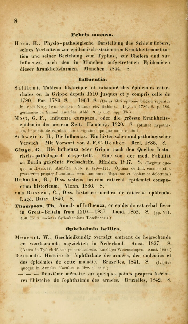 Febrii!) inucosa. Ilorn, H., Physio-pathologische Darsteihm^ tles Sclileinifiebers, seines Verhaltens ziir epidemiscli-stationaien Kranklieitsconstitu- tion und seiner Beziehung zum Typhus, zur Cholera und zur Influenza, nach den in MVinclien aufgetretenen Epideraieen dieser Krankheitsforraen. Miinchen, i.844. 8. Influentia. Saillant, Tableau historique et raisonne des epidemies catar- rhales ou la Grippe depuis 1510 jusques et y compris celle de 1780. Par. 1780. 8. — 1803. 8. (Hujus libri cpitomc bclpca rcperitur in vaii Engclen, Genees - Isatuur ctc. Kabiuet. Lcydcn 1789. 2. p. 18fi. germanica in Saniml. auserlcs. Abhh. 9. p. 637. sqq. Th.) Most, G. F., Influenza europaea, oder die grosste Krankheits- epideraie der neuern Zeit. Haraburg, 1820. 8. (Mulrae hypothe- scs. imprimis de i'egulari morbi vigesimo quoque anno reditu.) Schweich, H., Die Influenza. Ein historiselier und pathologischer Versuch. 3Iit Vorwort von J. F. C. Hecker. Berl. 1836. 8. Cclui^e, O., Die Influenza oder Grippe nach den Quellen histo- risch - pathologisch dargestelit. Eine von der med. Fakultat zu Berlin gekronte Preisschrift. Minden, 1837. 8. (Lcgitnr quo- quc in Hecker, Annalen 1836. p. 129—171. Optinia de Infl. commcntatio, pracscrtim proptcr litcraturae secunduni annos dispositae et copiam ct dclectnm.) Hubatka, G., Diss. sistens brevera catarrhi epidemici conspe- ctum historicura. Vienn. 1836. 8. van Rossera, C., Diss. historico-raedica de catarrho epideraio. Lugd. Batav. 1840. 8. Thonipson. Th., Annals of Influenza, or epidemic catarrhal fever in Great-Britain frora 1510—1837. Lond. 1852. 8. (pp. VII. 406. Edid. socictas Sydcnhamiana Londincnsis.) Ophthnlniia hellica. Mensert, W., Geschiedkundig overzigt omtrent de he§rschende en voorkomende oogziekten in JNederland. Arast. 1827. 8. (Antea in Tydschrift vor gcnees-hccl-cnz. kundigen Wetcnschaiicn. Amst. 1824.) Deconde, Histoire de rophthalraie des arraees, des ende'mies et des epide'mies de cette raaladie. Bruxelles, 1841. 8. (Legitur quoquc in Annalc;- dVjculist. 8. Yivr. 2. et 6.) — — — Deuxierae inemoire sur quelqucs points propres a e'ciai- rer l'histoire de rophthalmie des armees. Bruxelles, 1842. 8.