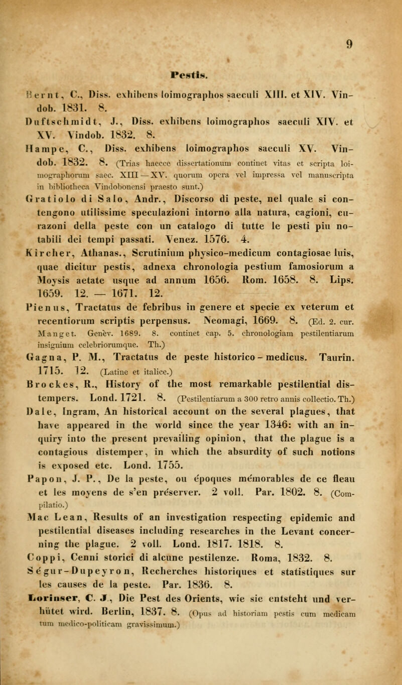 dob. 1831. 8. Duftsciimidt, J., Diss. exhibens toimo^raplios saeciili XIV. et XV. Vindob. 1832. 8. Hanipe, C, Diss. exhibens ioimographos saecuii XV. Vin- dob. 183—. 8. (Trias hacccc disscrtationum coutinet vitas et scripta loi- inographonim sacc. XIII — XV. quorum opcra vcl impressa vel manuscripta in hibliothccn Vindoboncnsi praesto sunt.) Gratioio di Sato, Andr., Discorso di peste, nel qiiale si con- tengono utitissime speculazioni intorno alla natura, cagioni, cu- razoni delta peste con un catatogo di tutte ie pesti piu no- tabiti dei terapi passati. Venez. 1576. 4. Kircher, Athanas., Scrutiniura physico-medicum contagiosae iuis, quae dicitur pestis, adnexa chronotogia pestiura famosiorura a Moysis aetate usque ad annum 1656. Rom. 1658. 8. Lips. 1659. 12. — 1671. 12. Pienus, Tractatus de febribus in genere et specie ex veterum et recentiorum scriptis perpensus. Neomagi, 1669. 8. (Ed. 2. cur. Manget. Genev. 1689. 8. continet cap. 5. chi-ouologiam pestilentiarum insiguium celebrionimque. Th.) Gagna, P. M., Tractatus de peste historico - medicus. Taurin. 1715. 12. (Latine et italice.) Brockes, R., History of the most remarkable pestilentiai dis- tempers. Lond. 1721. 8. (Pcstilentiamm a 300 retro annis collectio. Th.) Dale, Ingram, An historical account on the several plagues, that have appeared in the worid since the year 1346: with an in- quiry into the present prevailing opinion, that the plague is a contagious distemper, in which the absurdity of such notions is exposed etc. Lond, 1755. Papon, J. P., De la peste, ou e'poques memorables de ce fleau et tes moyens de s'en pre'server. 2 voll. Par. 1802. 8. (Com- l>ilatio.) Mac Lean, Resutts of an investigation respecting epidemic and pestilential diseases including researches in the Levant concer- ning the ptague. 2 volt. Lond. 1817. 1818. 8. Coppi, Cenni storici di alcune pestilenze. Roma, 1832. 8. S e'gur-Dupeyro n, Recherches historiques et statistiques sur les causes de la peste. Par. 1836. 8. Tiorinser, C. J, Die Pest des Orients, wie sie entsteht und ver- lliitet wird. Berlin, 1837. 8. (Opus ad historiam pcstis cum mcdicam tum mcdico-politicam gravissimum.)