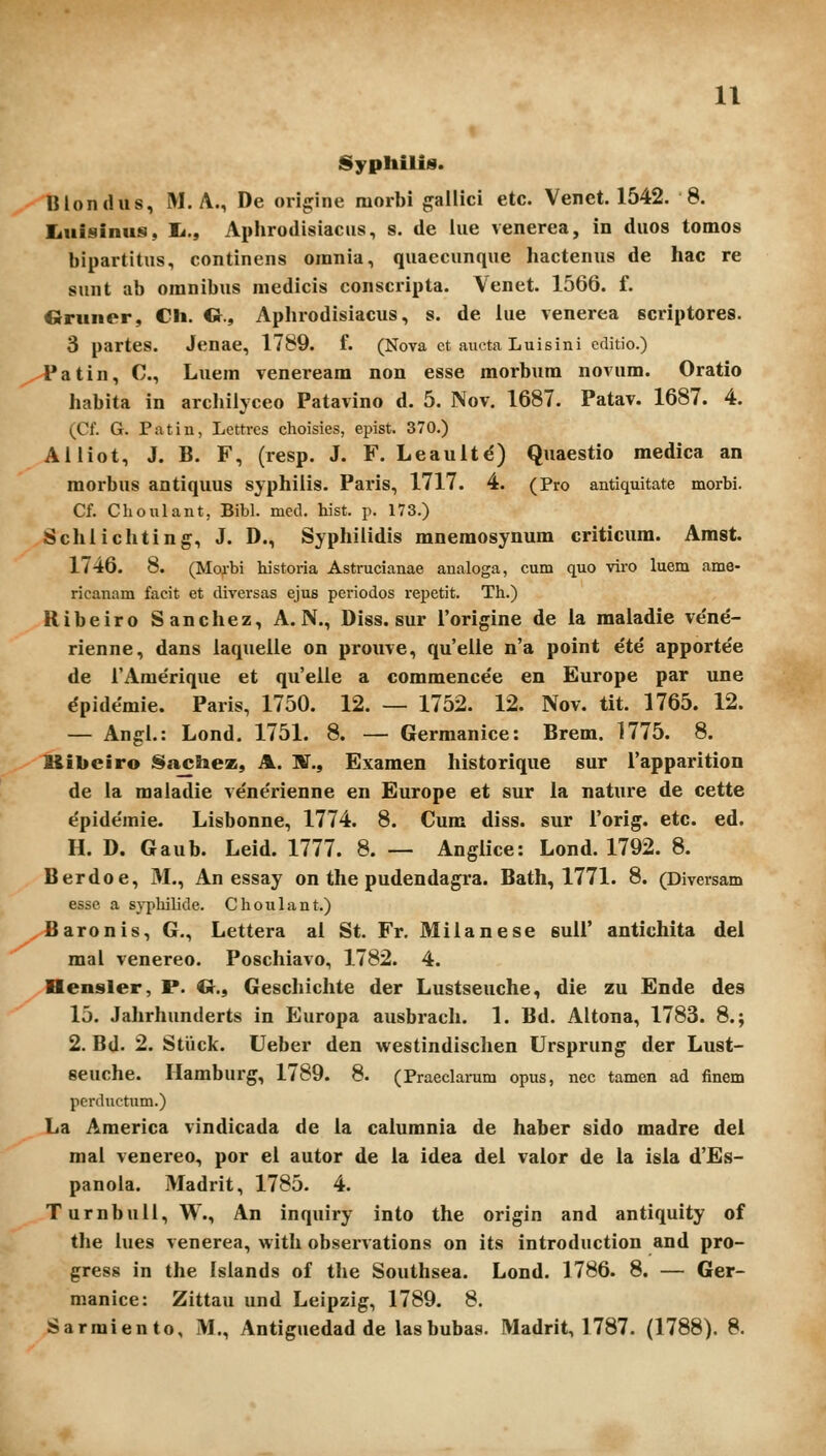 Syphilis. Blondiis, M. A., De origine morbi gailici etc. Venet. 1542. 8. Iiuisinus, I*., Aphrodisiacus, s. de lue venerea, in diios tomos bipartitus, continens omnia, quaecunque hactenus de hac re sunt ab omnibus medicis conscripta. Venet. 1566. f. Ciruner, CIi. O., Aphrodisiacus, s. de lue venerea scriptores. 3 partes. Jenae, 1789. f. (Nova ct aucta Luisini cditio.) ^^atin, C, Luem veneream non esse morbum novum. Oratio habita in arcliilyceo Patavino d. 5. Nov. 1687. Patav. 1687. 4. (Cf. G. Patin, Lettrcs choisies, epist. 370.) Aiiiot, J. B. F, (resp. J. F. Leault^) Quaestio medica an morbus antiquus syphiiis. Paris, 1717. 4. (Pro antiquitate morbi. Cf. Choulant, Bibl. med. hist. p. 173.) Schiichtlng, J. D., Syphilidis mnemosynum criticum. Amst. 1746. 8. (Morbi historia Astrucianae analoga, cum quo viro luem ame- ricanam facit et diversas ejus periodos repetit. Th.) Ribeiro Sanchez, A. N., Diss. sur rorigine de ia maladie ve'ne- rienne, dans laquelle on prouve, qu'eile n'a point ete apportee de rAme'rique et qu'elle a commence'e en Europe par une dpidemie. Paris, 1750. 12. — 1752. 12. Nov. tit. 1765. 12. — Angl.: Lond. 1751. 8. — Germanice: Brem. 1775. 8. Mibciro Sachez, A. ]¥., Examen historique sur Tapparition de la maladie vene'rienne en Europe et sur la nature de cette e'pide'mie. Lisbonne, 1774. 8. Cum diss. sur rorig. etc. ed. H. D. Gaub. Leid. 1777. 8. — Anglice: Lond. 1792. 8. Berdoe, M., An essay on the pudendagra. Bath, 1771. 8. (Diversam esse a s}-philide. Choiilant.) Baronis, G., Lettera al St. Fr. Milanese sull' antichita del mal venereo. Poschiavo, 1782. 4. Hensler, P. O., Gescliichte der Lustseuche, die zu Ende des 15. Jalirhunderts in Europa ausbrach. L Bd. Altona, 1783. 8.; 2. Bd. 2. Stiiclc. Ueber den westindisclien Ursprung der Lust- seuche. Hamburg, 1789. 8. (Praeclai-um opus, nec tamen ad finem perductum.) La America vindicada de la calumnia de haber sido madre dei mai venereo, por el autor de la idea del valor de la isla d'Es- panola. Madrit, 1785. 4. TurnbuU, W., An inquiry into the origin and antiquity of the lues venerea, with observations on its introduction and pro- gress in the Islands of the Southsea. Lond. 1786. 8. — Ger- manice: Zittau und Leipzig, 1789. 8. Sarmiento, M., Antiguedad de lasbubas. Madrit, 1787. (1788). 8.