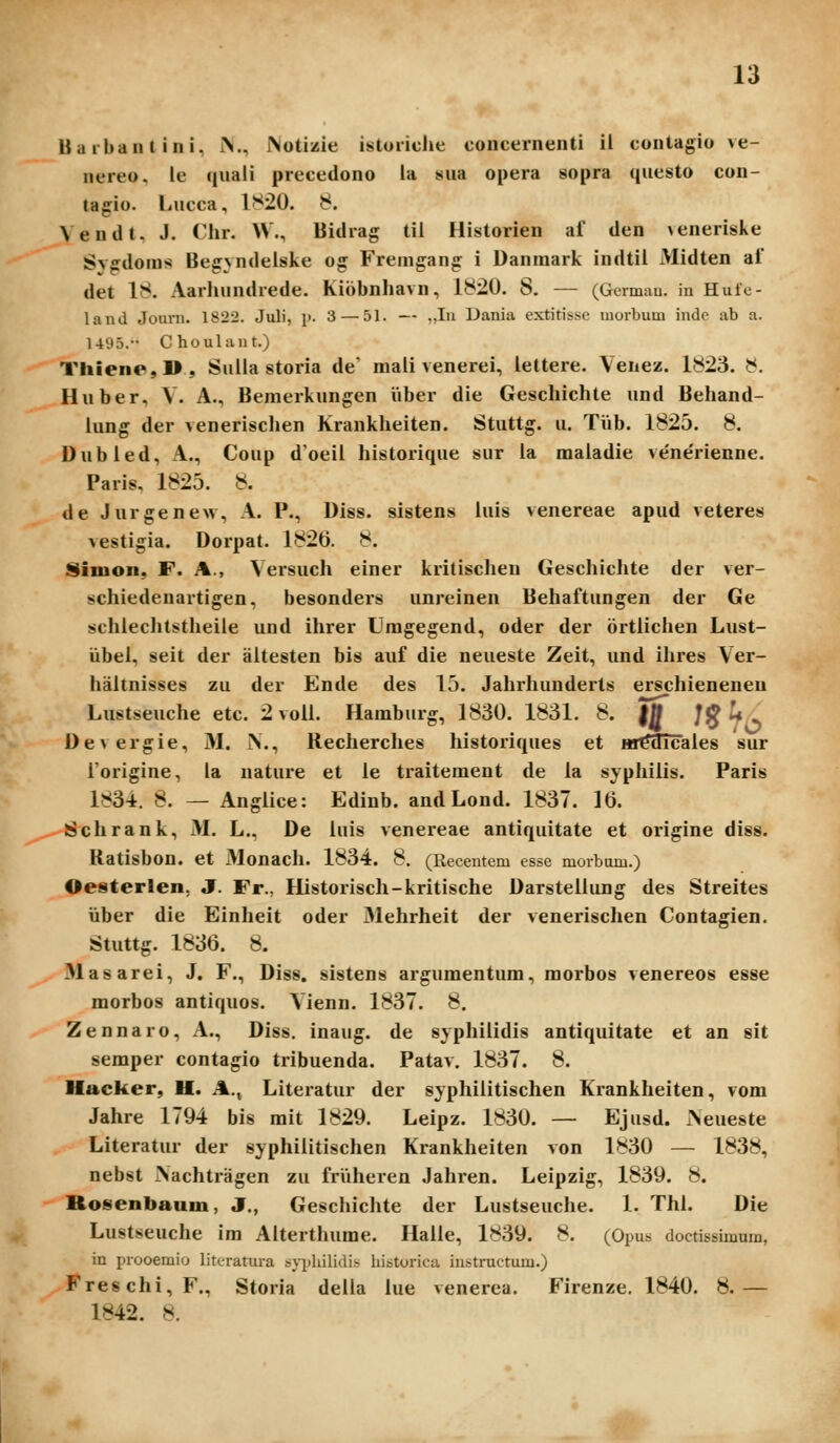 Uarbantini, iN., Notizie istoridie concernenti ii contagio ve- nereo, le quaii precedono ia sua opera sopra questo con- tagio. Lucca, 1820. 8. Vendt. J. Chr. W., Bidrag til Historien af den \enerisJve Svedoms Beg^ndeiske og Fremgang i Danmark indtil Midten af det 18. xVarlumdrede. Kibbnhavn, 1820. 8. — (Germau. in Hutc- land Joiirn. 1822. Juli, p. 3 — 51. — „In Dania extitisse morbum indc ab a. 149.T. Choulant.) Thiene,]), Suila storia de mali venerei, iettere. Venez. 1823. 8. Huber, V. A., Bemerkungen Viber die Geschichte und Behand- iung der venerisclien Kranklieiten. Stuttg. u. TVib. 1825. 8. Dubied, A., Coup doeil historique sur ia maladie veneVienne. Paris, 1825. 8. de Jurgenew, A. P., Diss. sistens luis venereae apud veteres vestigia. Dorpat. 1826. 8. Simon, F. A., Versuch einer kritischeu Geschichte der ver- schiedenartigen, besonders unreinen Beliaftungen der Ge schlechtstlieile und ihrer Uragegend, oder der ortlichen Lust- iibel, seit der altesten bis auf die neueste Zeit, und ihres Ver- haltnisses zu der Ende des 15. Jahrhunderts erschieneneu Lustseuche etc. 2 voil. Hamburg, 1830. 1831. 8. |0 /^ L/ De\ergie, 31. JN., Recherches historiques et Hi^3Tcales sur Torigine, la nature et le traitement de la syphilis. Paris 1834. 8. — Anglice: Edinb. andLond. 1837. 16. Sschrank, M. L., De luis venereae antiquitate et origine diss. Ratisbon. et Monach. 1834. 8, (Recentem esse morbum.) Oesterlen, J. Fr., Historisch-kritische Darstellung des Streites iiber die Einheit oder 31ehrheit der venerischen Contagien. Stuttg. 1836. 8. Masarei, J. F., Diss. sistens argumentum, morbos venereos esse morbos antiquos. Vienn. 1837. 8. Zennaro, A., Diss. inaug. de syphilidis antiqultate et an sit semper contagio tribuenda. Patav. 1837. 8. Hacker, U. A., Literatur der syphilitischen Krankheiten, vom Jahre 1794 bis mit 1829. Leipz. 1830. — Ejusd. iNeueste Literatur der syphilitischen Krankheiten von 1830 — 1838, nebst >achtragen zu frViheren Jahren. Leipzig, 1839. 8. Rosenbaum, J., Geschichte der Lustseuche. 1. Thl. Die Lustseuche im Alterthume. Halle, 1839. 8. (Opus doctissimum, in prooemio literatura s\-ijL.ilidis historica instructum.) Fre8chi,F., Storia della lue venerea. Firenze. 1840. 8.— 1842. 8.