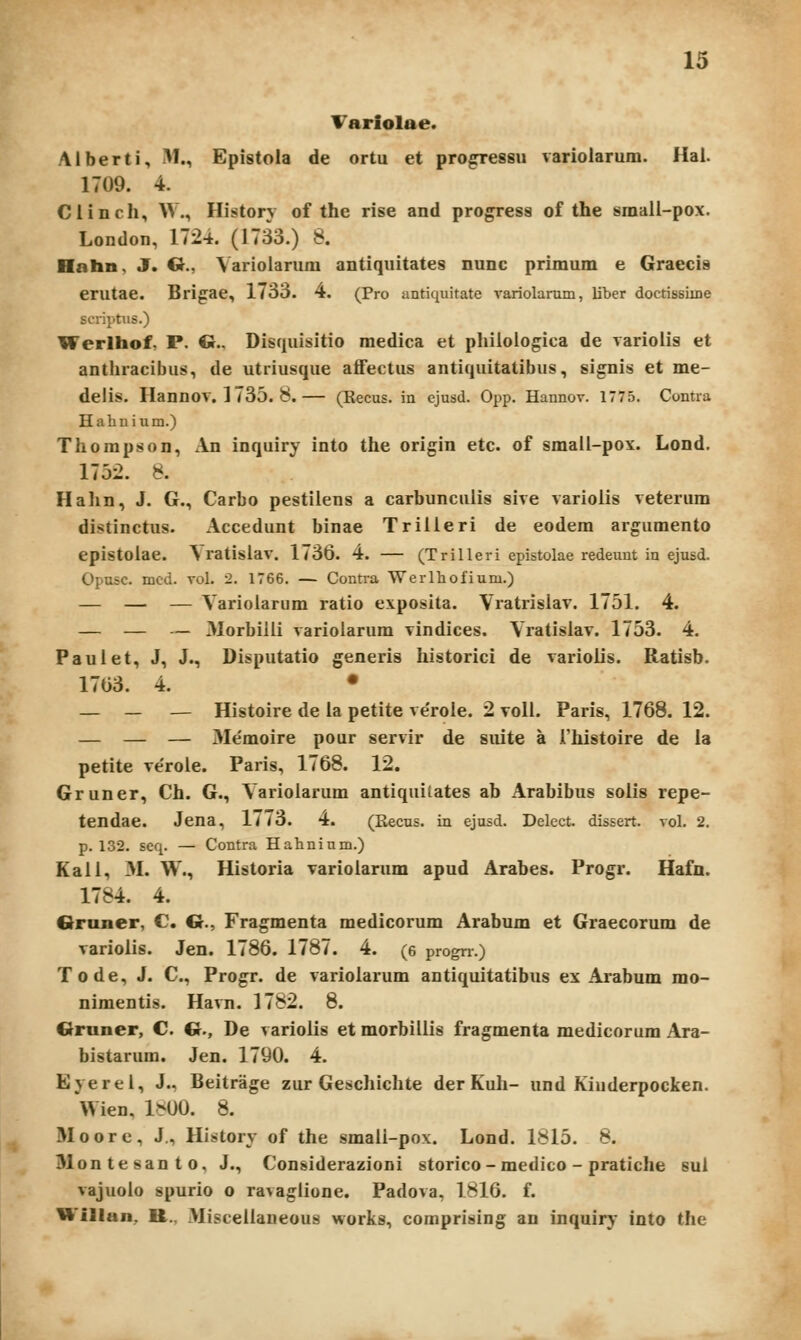 Tariolae. Alberti, M., Epistola de ortu et pro^essu variolarum. Hai. 1709. 4. Clinch, W., History of the rise and progress of the small-pox. London, 1724. (1733.) 8. Hahn, J. G., Varioiarum antiquitates nunc primum e Graecis erutae. Brigae, 1733. 4. (Pro antiquitate variolanim, liber doctissiine scriptus.) Werlhof, P. G.. Disquisitio medica et phiioiogica de varioiis et anthracibus, de utriusque aflFectus antiquitatibus, si^is et me- delis. Hannov. 1735. 8.— (Eecus. in cjusd. Opp. Hannov. 1775. Contra Hahnium.) Thompson, An inquiry into the origin etc. of small-pox. Lond. 1752. 8. Halin, J. G., Carbo pestiiens a carbunculis sive varioiis veterum distinctus. Accedunt binae Triiieri de eodem argumento epistoiae. ^ ratisiav. 1736. 4. — (Trilleri epistolae redeunt in ejusd. Opusc. mcd. Tol. 2. 1766. — Contra Werlliofium.) — — — Variolarum ratio exposita. Vratrisiav. 1751. 4. — — — Morbiili variolarum vindices. Vratisiav. 1753. 4. Paulet, J, J., Disputatio generis historici de varioiis. Ratisb. 1703. 4. • — — — Histoire de la petite ve'roie. 2 voll. Paris, 1768. 12. — — — Me'moire pour servir de siiite a rhistoire de la petite ve'roie. Paris, 1768. 12. Gruner, Ch. G., Varioiarum antiquitates ab Arabibus solis repe- tendae. Jena, 1773. 4. (Recus. in ejusd. Delect. dissert. vol. 2. p. 132. seq. — Contra Hahnium.) Kaii, 3L W., Historia varioiarum apud Arabes. Progr. Hafn. 1784. 4. Graner, C G., Fragmenta medicorum Arabum et Graecorum de varioiis. Jen. 1786. 1787. 4. (e progrr.) Tode, J. C, Progr. de varioiarum antiquitatibus ex Arabum rao- nimentis. Havn. 1782. 8. Gruner, C. Cr., De varioiis et morbiliis fragmenta medicorum Ara- bistarura. Jen. 1790. 4. Eyerei, J., Beitrage zur Gescliichte der Kuh- und Kiuderpocken. Wien, 1^00. 8. Moore, J., History of the smaii-pox. Lond. 1815. 8. 31ontesanto, J., Considerazioni storico - medico - praticlie sui vajuoio spurio o ravaglione. Padova, 1816. f. Willan, tt., Miscelianeous worlcs, coraprising an inquiry into the