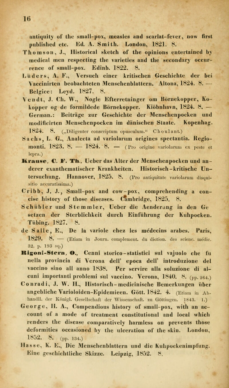 antiquity ol the smail-pox, measies and scariat-fever, now first piibiislied etc. Ed. A. Smitli. London, 1821. 8. Tliomson, J., Ilistoricai sketch of the opinions entertained bj medical men respecting tlie varieties and the secondary occur- rence of small-pox. Edinb. 1822. 8. Liiders, A. F., Versuch einer kritischen Geschichte der bei \ accinirten beobachteten Menschenblattern. Altona, 1824. 8. — Beigice: Leyd. 1827. 8. Vendt, J. Ch. W., Nogie Efterretninger om Bornekopper, Ko- kopper og de formiidede Bornekopper. Kiobnhavn, 1824. 8. — German.: Beitriige zur Geschichte der Menschenpocken und modificirten Menschenpocken im danischen Staate. Kopenhag. 1824. 8. („Diligcnter conscviptum opusculum. Choulaut.) Sachs, L. G., Anaiecta ad variolarum origines spectantia. Regio- monti. 1823. 8. — 1824. 8. — (Pro origine variolarum cx pcstc et lcpra.) Krause, C. F. Th., Ueber das Alter der Menschenpocken und an- derer exanthematischer Krankheiten. Historisch-kritische Un- tersuchung. Hannover, 1825. 8. (Pro antiquitatc variolarum disqui- sitio accuratissima.) Cribb, J. J.j Small-pox and cow-pox, comprehending a con- cise history of those diseases. (lambridge, 1825. 8. Schiibler und Stemmler, Ueber die Aenderiing in den Ge setzen der Sterblichkeit durch Einiuhrung der Kuhpocken. Tiibing. 1827. 8. de Salle, E., De la variole chez les medecins arabes. Paris, 1829. 8. — (Etiam in Jouru. complemcnt. du diction. des scienc. medic. 32. p. 193 sq.) Kig^oni-Storn, O., Cenni storico-statistici sul vajuolo che fu neila provincia di Verona deil' epoca dell' introduzione del vaccino sino ail anno 1838. Per servire alla soluzione di al- cuni importanti problemi sul vaccino. Verona, 1840. S. d.p. 264.) Conradi, J. W. IL, Historisch-medicinische Bemerkungen iiber angebliche Varioloiden-Epideniieen. Gott. 1842. 4. (Etiam iu Ah- handll. dcr Konigl. Gescllschaft der Wisscnscliaft. zu Gottingen. 1843. 1.) George, II. A., Compendious history of smaii-pox, with an ac- count of a mode of treatraent constitutional and local which renders the disease comparatively harmless on prevents those deformities occasioned by tlie ulceration of the skin. London, 1852. 8. (pp. 134.) Hasse, K. E., Die Menschenbiattern und die Kuhpockenimpfung. Eine geschichtliche Skizze. Leipzig, 1852. ».