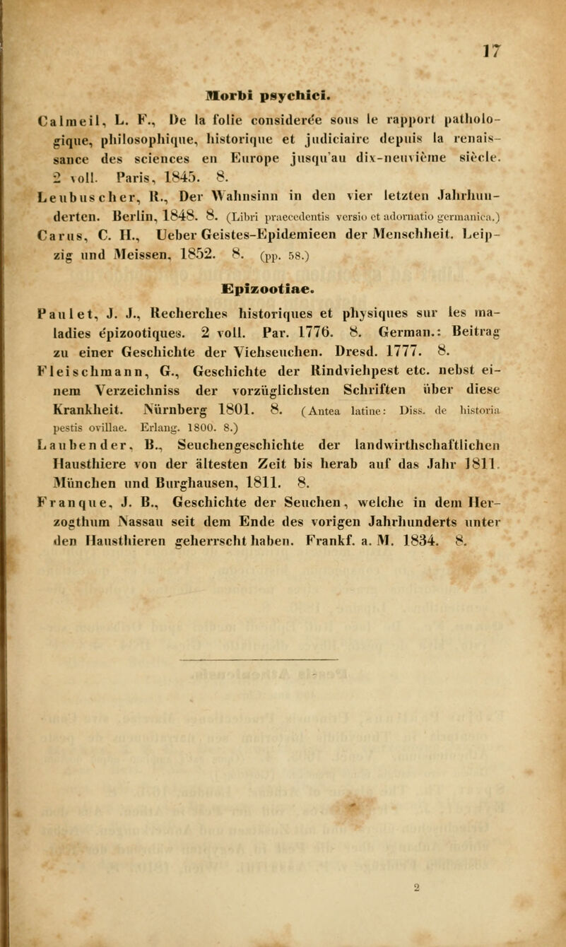 morbi psychici. Calmeil, L. F., l)e la folie consitlert'e soiis ie rappoit patholo- gique, phiiosophiqne, historique et judiciaire depuis la renais- sance des sciences en Europe jusquau di.v-neuvieine siecle. '2 ^oil. Paris, 1845. 8. Leubuscher, R., Der Wahnsinn in den vier letzten Jahrhun- derten. Beriin, 1848. 8. (Libri {ii-aeccdcntis versio ct adornatio gcnnanica.) Carus, C. H., Ueber Geistes-Epidemieen der Menschheit. Leip- zig und iMeissen, 1852. 8. (pp. 58.) dpizootiae. Paulet, J. J., Recherches historiques et ph^siques sur les ina- ladies e'pizootique«. 2 voll. Par. 1776. 8. German.: Beitrag zu einer Geschichte der Viehseuchen. Dresd. 1777. 8. Fleischraann, G., Geschichte der Rindviehpest etc. nebst ei- nem Verzeichniss der vorziiglichsten Schriften iiber diese Krankheit. Niirnberg 1801. 8. (Antea latiae.- Diss. de hi.storia pestis ovillae. Erlaug. 1800. 8.) Lanbender, B., Seuchengeschichte der landwirthschaftlichen Hausthiere von der altesten Zeit bis herab auf das Jahr 181L 3Iiinchen und Burghausen, 1811. 8. Franque, J. B., Geschichte der Seuchen, welche in dein Her- zogthum rsassau seit dem Ende des vorigen Jahrhunderts unter den Hausthieren geherrscht haben. Frankf. a. M. 1834. 8.