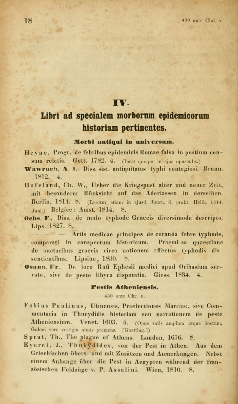 IS 430 anto Clir. n. IV. Libri ad specialem morborum epidemicorum historiam pertinentes. Mor1)i antiqai in nniTersnm. Heyne, Progr. de febribus epidemicis Roinae falso in pestiiim cen- Slim reiatis. Gott. 1782. 4. (Inest qnoqno in ojus opnsonlis.) Wawrucli, % 5.. Diss. sist. antiquitates typlii contagiosi. Brunn. 1812. 4. Hufeland, Cli. W., Ueber die Kriegspest alter und neuer Zcit. rait besonderer Riicksiclit auf das Aderlassen in derselben. Berlin, 1814. 8. (Legitur ctiam in cjusd. Journ. d. prakt. Hcilk. 1814. Juni.) Belglcc: Amst. 1814. 8. Ochs. F., Diss. de raalo typhode Graecis diversimode descriplo. Lips. 1827. 8. — — — Artis medicae principes de curanda febre typhode, comparati in conspectum histcricum. Praenii sa quaestione de auctoribus graecis circa notionem nffeclus typhodis dis- sentientibus. Lipsiae, 1830. 8. Osann, Fr., De loco Rufi Ephesii medici apud Oribasium ser- vato, sive de peste libyca disputatio. Giess. 1834. 4. Pestis Atheniensis. 430 antc Chr. n. Fabius PauIinuSj Utinensis, Praelectiones .Marciae, sive Com- mentaria in Thucydidis historiara seu narrationera de peste Atheniensium. Venet. 1603. 4. (Opus satis amplum atque doctum, Galeui vcro vestigia nimis prcmcus. [Goetting.]) Sprat, Th., The plague of Athens. London, 1676. 8. Eyerel, J., Thukydides, von der Pest in Athen. Aus dem Griechischen iibers. und mit Zusatzen und Anmerkungen. iNebst einem Anhange iiber die Pest in Aegypten wahrend der fran-
