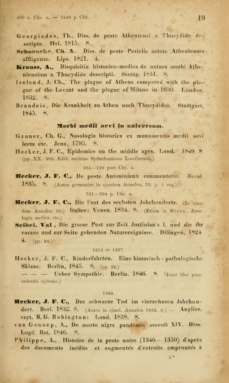 Geor^iatles, Th., Diss. de peste Vthenieiisi a 'fjMicvdide dr- scripta. Hal. 1^15. 8. JNchoencliP, Ch. A.. Diss. de peste Periclis aetate Atheiiienses aflligeiite. Lips. 1821. 4. Kranss, A., Disquisitio historico-medica de iiatiira inorbi Alhe- niensiiim a Thucjdide descripti. Siuttff. 1?*31. J<. Ireiand, J. Ch., The plague ol Athens coinpared with the pla- gue of the Levant and tlie plague of Alilano in ]6'M). London, lKi2. 8. Brandeis. Die Krankheit zu Athen nach Tliucydidcs. Stiittffart. 1845. ^. Horbi medii aevi in nniversam. Gruner, Ch. G., Xosologia historica ex monumentis medii aevi lecta etc. Jena, 1795. 8. Hecker, J. F. C, Epideraics on the raiddle ages. Lond. 1849. 8 (pp. XX. 380. Edid. societas Sydenhamiaiiii Londinensis.) 164—180 post Chr. n. Hecker, J. F. C, De peste Antoniniana commentatio. Berol. l8oO. 8. (Antea gcrmanice iu ejusdem Annalen, 32. [:. 1 .-eij.) 531—594 p. Chr. n. Hecker, J. F. C, Die Pest des sechsten Jahrhunderts. (in ejus- dem Annalen 10.) Italice: Venez. 1834. 8. (Eti.im in Brera. Anto- logia medica ctc.) Seibel, Val , Die grosse Pest zur Zeit Jnstinians 1. und die ihr Toraus und zur Seite gehenden .Naturereignisse. Dilingen, 1824. 4. (pp. 24.) 1212 et 1237. Hecker. J. F. C, Kinderfahrten. Eine historisch - pathologische Skizze. Berlin, 1845. 8. (pp. 32.) — — — Ueber Svmpathip. Berlin. 1846. 8. (i.ie.«t lihrl prae- cedentis epitoine.) 1.348. Hecker, J. F. C, Der schwarze Tod im vierzehuten Jahrhun- dert. Berl. lf*32. 8. (Antea in ejusd. Annalcn 1832. 8.) — Anglice. vert. B. G. Babington: Lond. 1838. 8. van Gennep, .\., De morte nigra pandemia saeciili XIV. Diss. Lugd. Bat. 1846. 8. Philippe, A., Histoire de la peste noire (1346— 1350) dapres des documents inedits et augmente'e d'extraits emprunte's a