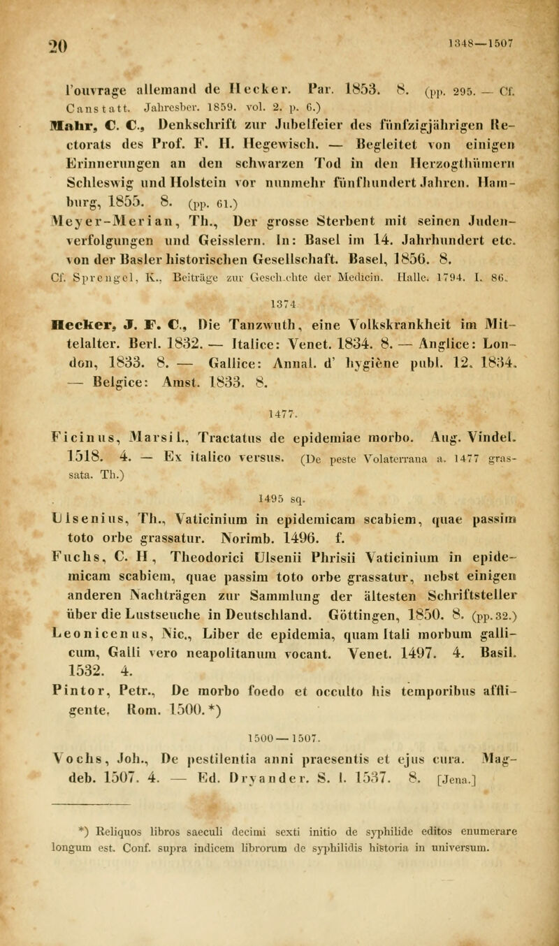l;U8—1507 l'ouvrage alleinaiul de Ilecker. Par. 1853. 8. (pp. 295. — Cf. Canstatt. Jahrcsbor. 1859. vol. 2. p. G.) Rlalir, C. C, Denkschrift zur Jubelfeier des fiinfzig^jiilirigen Ue- ctorats des Prof. F. H. Hegewisch. — Begleitet von einigen Erinnerungen an den schwarzen Tod in den HerzogthViniern Schleswig und Holstein vor nunmehr fiinfliundert Jahren. Ham- burg, 1855. 8. (pp. ei.) Meyer-Merian, Th., Der grosse Sterbent mit seinen Juden- verfolgungen und Geisslern. In: Basel im 14. Jahrhundert etc. von der Basler historischen Geselischaft. Basel, 1856. 8. Cf. Sprcngel. K.. Bcitragc zur Gcscliclitc der MeiUcin. Hallc. 1794. 1. 86. 1374 Hecker, J. F. C, Die Tanzwuth, eine Volkskrankheit im Mit- telalter. Berl. 1832. — Italice: Venet. 1834. 8. — Anglice: Lon~ don, 1833. 8. — Gallice: Annai. d' hygiene publ. 12. 1834. — Beigice: Arast. 1833. 8. 1477. Ficinus, Marsii., Tractatus de epidemiae raorbo. Aug. Vindel. 1518. 4. — Ex italico versus. (De peste Volaterrana a. 1477 gras- sata. Th.) 1495 sq. Uisenius, Th., Vaticinium in epidemicam scabiem, quae passim toto orbe grassatur. Norimb. 1496. f. Fuchs, C. H, Theodorici Ulsenii Phrisii Vaticinium in epide- micam scabiem, quae passim toto orbe grassatur, nebst einigen anderen Naclitragen zur Sammlung der altesten Schriftsteiler iiber die Lustseuche in Deutsciiland. Gottingen, 1850. 8. (pp.32.) Leonicenus, Nic., Liber de epidemia, quam Itali morbum galli- cum, Galli vero neapolitanura vocant. Venet. 1497. 4. Basil. 1532. 4. Pintor, Petr., De morbo foedo et occulto his temporibus affli- §ente. Rom. 1500.*) 1500—1507. Vochs, Joh., De pestilentia anni praesentis et ejus cura. Mag- deb. 1507. 4. — Ed. Drvander. S. I. 1537. 8. [Jena.] *) Reliquos libros saeculi decimi sexti initio dc .sjT^hilide editos enumerare longum est. Conf. supra indicem librorum de sypbilidis hietoria in nniversum.