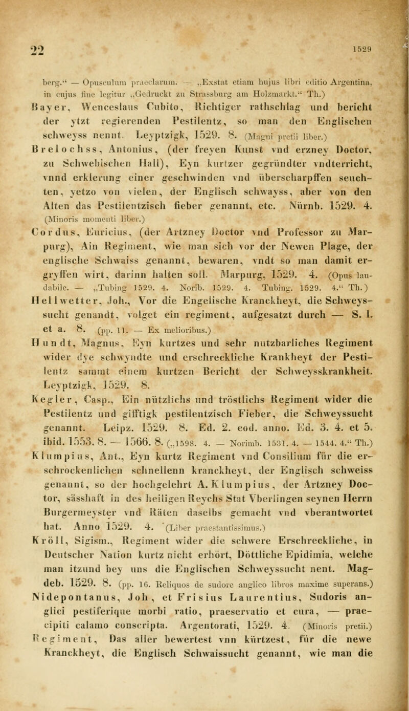 99 1529 bori;.' — Opiisriilmu ]iiMOclariiiu. ..Exstat ctium hujus libri i liitio Argcntina. in cujus fiue lcgitur ,,Gedruckt zu Strafisbuvg am Holzmariit.-' Th.) IJayer, Wenceslatis Cnbito, Hiclitiger ratlisclilag untl bericht der ytzt re^ierenden Pestilentz, so man den Englisclien scliweyss nennt, Leyptzigk, 1.529. 8. (Mn^ii i.rctii libcr.) Breiochss, Antonius, (der IVeyen Kunst vnd er/ney Doctor, zii Sclnvebischen Hall), Eyn kurfzer gegriindter vndterricht, vnnd erklening einer geschvvinden vnd uberscharpffen seuch- ten, yetzo von \ ieien, der En^lisch schwayss, aber von den Aiten das Pestilentzisch fieber ^enannt, etc. JVurnb. 1529. 4. (Minoris moiuciiti libcr.) (^ordus, Euricius, (der Artzney Doctor vnd Proiessor zu Mar- purg:), Ain Kegiinent, vvie nian sich vor der JVewen Plage, der engiisclie Sciiwaiss genannt, bewaren, vndt so man darait er- grylfen wirt, darinn liaiten soli. Marpurg, 1529. 4. (Opus lau- ..Uibilc. — ,.Tubiiig 1529. 4. Norib. 1529. 4. Tubiiii:. 1529. 4.'- Th.) lleilwetter, Joh., Vor die Engeiische Krancklieyt, die Schweys- suclit genandt, volget ein regiment, aufgesatzt durch — S. 1. et a. 8. (pp. 11. — Ex melioribus.) Hundt, Magnus, Eyn kurtzes und sehr nutzbariiches Kegiraent wider dye schwyudte und crschreckiiclie Kranklieyt der Pesti- lentz sararat einem kurtzen Bericht der Scliweysskrankheit. Leyptziiik, 1529. 8. Kegler, Casp., Ein niitzlichs und trostiichs Kegiment wider die Pestilentz und giiftigk pestilentziscli P'ieber, die Scliweyssucht geuannt. Leipz. 1529. 8. Ed. 2. eod. anno. Ed. 3. 4. et 5. ibid. 1553. 8. — 1566. 8. (..1598. 4. — Norimb. 15.31. 4. — 1544. 4. Th.) Klumpius, Ant., Eyn kurtz Kegiment vnd Consilium fiir die er- schrockeniiclien schnelienn kranckheyt, der Englisch schweiss genannt, so der liocligeiehrt A. Klumpius, der Artzney Doc- tor, sassliaft in des heiligen Keychs Stat Vberlingen scynen Ilerrn Burgermeyster vnd Katen daselbs gemacht vnd vberantwortet hat. Anno 1529. 4. '(Libcr praestnntissimus.) Kroll, Sigism., Kegiment wider die schwere Erschreckliche, in Deutscher iVation kurtz nicht erhort, Dottliche Epidiinia, welche man itzund bey uns die Englischen Schweyssiicht nent. Mag- deb. 1529. 8. (pp. ig. RcbVpios dc sudore anglico lilnos maximc supcrans.) JV idepon tanus, Joh, et Frisius Laurentius, Sudoris an- glici pestiferiqiie morbi ratio, praeservatio et cura, — prae- cipiti caiamo conscripta. Argentorati, 1529. 4. (Minoris pretii.) l^egiment, Das alier bewertest vnn kiirtzest, fiir die newe Kranckheyt, die Englisch Schwaissucht genannt, wie man die