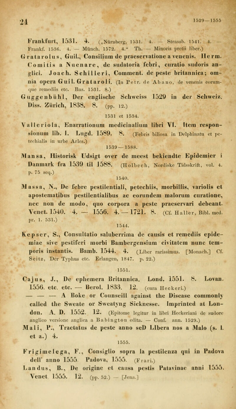 Frankfurt, 1531. 4. (..Nuniberg, 1531. 4. — Strassb. 1541. 4. — Fnmkl. 1536. 4. — Muncb. 1572. 4. Th. — Minoris prctii liber.) (■ ratarolus., Guil., Consilium de praeservatione a venenis. Herm. Comitis a Nuenare, de sudatoria febri, curatio sudoris an- glici. Joach. Schilieri, Comracnt. de peste britannica; om- nia opera Guil. Grataroii. (In Potr. de Abano. de vencnis conim- ijuc rcmcdiis ctc. Bas. 1531. 8.) Guggenbiihl, Der engiisclie Schweiss 1529 in der Schweiz. Diss. Ziirich, 1838. 8. (pp. 12.) 1531 ct 1534. Valleriola, Enarrationum medicinalium libri VI. Item respon- sionum iib. 1. Lugd. 1589. 8. (Febris biliosa in Dclpbinatu ct pc- tcibialis in urbe Arlcs.) 1539—1588. Mansa, Historisk Udsigt over de meest bekiendte Epidemier i Danmark fra 1539 tii 1588. (Ilolbccb, Nordiskc Tidsskrift. vol. 4. p. 75 seq.) 1540. Massa, N., De febre pestilentiali, petechiis, morbillis, varioiis et apostematibus pestiientialibus ac eorundem maiorum ciiratione, nec non de modo, quo corpora a peste praeservari debeant. Venet. 1540. 4.— 1556. 4. — 1721. 8. (Cf. Haiier, Bibi. mcd. pr. 1. 531.) 1544. Kepser, S., Consultatio saluberrima de causis et remediis epide- raiae sive pestiferi morbi Bambergensium civitatem nunc tem- poris instantis. Bamb. 1544. 4. (Libcr rarissimus. [Monach.] Cf. Seitz, Dcr Typhus ctc. Erlangen, 1847. p. 22.) 1551. Cajus, J., De ephemera Britannica. Lond. 1551. 8. Lovan. 1556. etc. etc. — Beroi. 1833. 12. (cnra Hcckeri.) — — — A Boke or Counseiii against tlie Disease commonl} calied the Sweate or Sweatyng Sicknesse. Imprinted at Lon- don. A. D. 15o2. 12. (Epitome legitur in libri Hcckcriani de sudorc anglico vcrsione anglica a Babingtou edita. — Conf. ann. 1529.) Mali, P., Tractatus de peste anno seD Llbera nos a Maio (s. 1. et a.) 4. 1555. Frigimeiega, F., Consiglio sopra la pestiienza qui in Padova deii' auno 1555 Padova, 1555. (Frari.) Landus, B., De origine et causa pestis Patavinae anni 1555. Venet 1555. 12. (pp. 52.) — [.Jcna.]