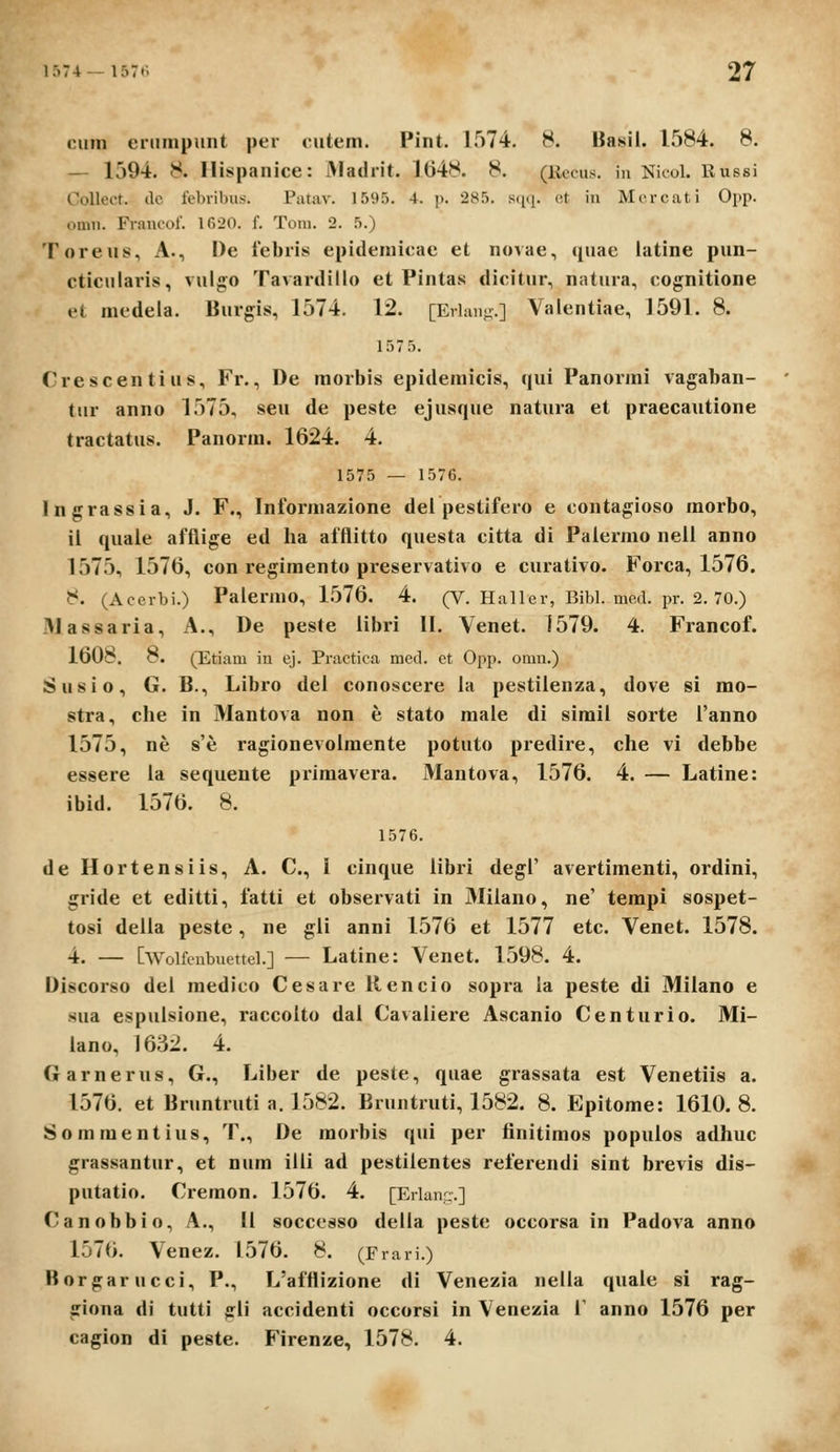 ciun eiiimpuiit per nitem. Pint. 1574. 8. Basii. 1584. 8. — 1594. 8. Ilispanice: Madrit. 1()48. 8. (Kccus. in Nicol. Russi Oollect. (lc febribus. Patav. 1595. 4. p. 285. scicj. ot in Morcati Opp. omn. Francol. 1620. f. Toni. 2. 5.) Toreiis, A., De lebris epidemicac et novae, quae latine pun- cticulai-is, vulg;o Tavardillo et Pintas dicitur, natura, cognitione el medela. Burgis, 1574. 12. [Erhmu.] Valentiae, 1591. 8. 157 5. Crescentius, Fr., De morbis epidemicis, qixi Panormi vagaban- tur anno 1575, seu de peste ejiisque natura et praecautione tractatus. Panorm. 1624. 4. 1575 — 1576. Ingrassia, J. F., Informazione dei pestifero e contagioso morbo, ii quale afflige ed ha afflitto questa citta di Paiermo nell anno 1575, 1576, con regimento preservativo e curativo. Forca, 1576. 8. (Acerbi.) Palermo, 1576. 4. (V. Haller, Bibl. med. pr. 2. 70.) IMassaria, A., De peste libri 11. Venet. 1579. 4. Francof. 1608. 8. (Etiam in ej. Practica med. ct Opp. omn.) Susio, G. B., Libro dei conoscere ia pestilenza, dove si mo- stra, che in Mantova non e stato male di simil sorte Tanno 1575, ne s'e ragionevolraente potuto predire, che vi debbe essere la sequente primavera. Mantova, 1576. 4. — Latine: ibid. 1576. 8. 1576. de Hortensiis, A. C, I cinque libri degl' avertimenti, ordini, gride et editti, fatti et observati in Milano, ne' tempi sospet- tosi deila peste, ne gli anni 1576 et 1577 etc. Venet. 1578. 4. — [Wolfcnbuettel.] — Latine: Venet. 1598. 4. Discorso del medico Cesare Rencio sopra la peste di Milano e sua espulsione, raccolto dal Cavaliere Ascanio Centurio. Mi- lano, 1632. 4. Garnerus, G., Liber de peste, quae grassata est Venetiis a. 1576. et Bruntruti a. 1582. Bruntruti, 1582. 8. Epitome: 1610. 8. Sommentius, T., De morbis qui per tinitimos populos adhuc grassantur, et num ilii ad pestilentes referendi sint brevis dis- putatio. Cremon. 1576. 4. [Erlam:.] Canobbio, A., II soccesso della peste occorsa in Padova anno 1576. Venez. 1576. 8. (Frari.) Borgarucci, P., L'afflizione di Venezia nella quale si rag- giona di tutti gli accidenti occorsi in Venezia T anno 1576 per cagion di peste. Firenze, 1578. 4.