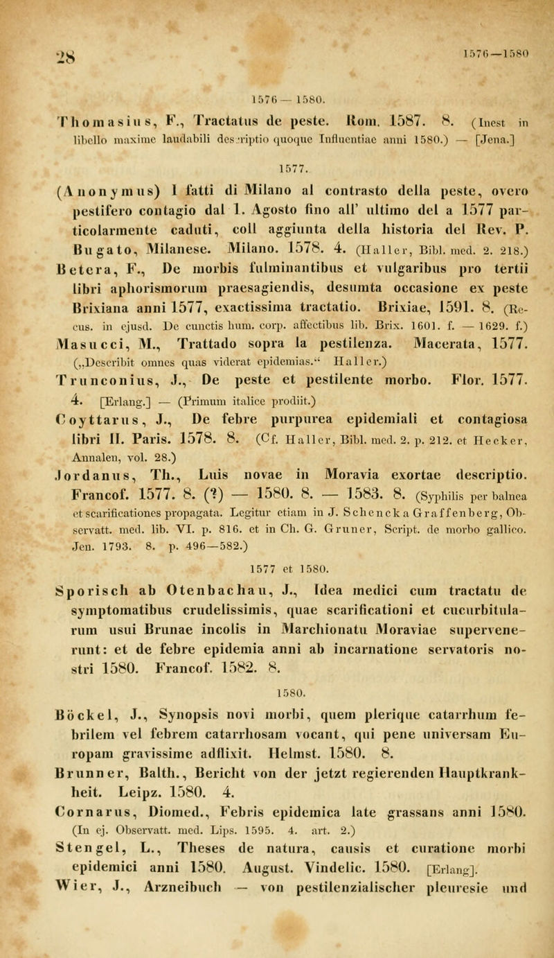 1576 — 1580 1576— 1580. Thomasius, F., Tractatiis de peste. Rom. 1587. 8. (Inest in libcllo maxiinc laudiibili dcsTiptio (juociue Influcntiuc unni 1580.) — [Jcna.] 1577. (Aiionvmus) l latti di 31iiano al contrasto deiia peste, ovcro pestiiero contagio dai 1. Agosto fino aii' uitimo del a 1577 par- ticolarmente caduti, coli aggiunta deiia Iiistoria dei Rev. P. Bugato, Miianese. Milano. 1578. 4. (iiallcr, Bibl. mcd. 2. 218.) Betcra, F., De morbls rulminantibus ct vuigaribus pro tertii libri apliorismorum praesagiendis, desumta occasione ex peste Brixiana anni 1577, exactissima tractatio. Brixiae, 1591. 8. (Rc- cus. in cjusd. Dc cunctis huni. coqi. affcctibus lil). Brix. 1601. f. — 1629. f.) Masucci, M., Trattado sopra la pestilenza. Macerata, 1577. (,,Uescribit omncs quas vidcrat epidemias. Hallcr.) Trunconius, J., De peste et pestiiente morbo. Fior, 1577. 4. [Erlang.] — (Primuni italicc prodiit.) Coyttarus, J., De febre pnrpurea epidemiaii et contagiosa iibri II. Paris. 1578. 8. (Cf. Hallcr, Bibl. med. 2. p. 212. ct Hecker, Annalen, vol. 28.) .lordanus, Tli., Luis novae in Moravia exortae descriptio. Francof. 1577. 8. (?) — 1580. 8. — 1583. 8. (Syphilis per balnea ct scarificationes propagata. Legitur etiam in J. Schcnck a Graffenberg, Oh- scrvatt. med. lib. VI. p. 816. et in Ch. G. Griiner, Script. de morho gallico. Jen. 1793. 8. p. 496—582.) 1577 ct 1580. Sporisch ab Otenbachau, J., Idea medici cum tractatu de symptomatibus crudelissimis, quae scarificationi et cucurbituia- rum usui Brunae incolis in Marcliionatu Moraviae supervene- runt: et de febre epidemia anni ab incarnatione seivatoris no- stri 1580. Francof. 1582. S. 1580. Boci^ei, J., Synopsis novi morbi, quem plerique catarrhum fc- brilem vel febrem catarrhosam vocant, qui pene universam Eu- ropam gravissime adllixit. Helmst. 1580. 8. Brunner, Balth., Bericht von der jetzt regierenden Hauptkrank- heit. Leipz. 1580. 4. (yornarus, Diomed., Fcbris epidcmica latc grassans anni 1580. (In cj. Observatt. mcd. Lips. 1595. 4. art. 2.) Stcngcl, L., Theses de natura, causis ct cnratione morhi epidcmici anni 1580. August. Vindelic. 1580. [Erlang]. Wier, J., Arzneibuch — von pestiienziaiischer pleurcsie und