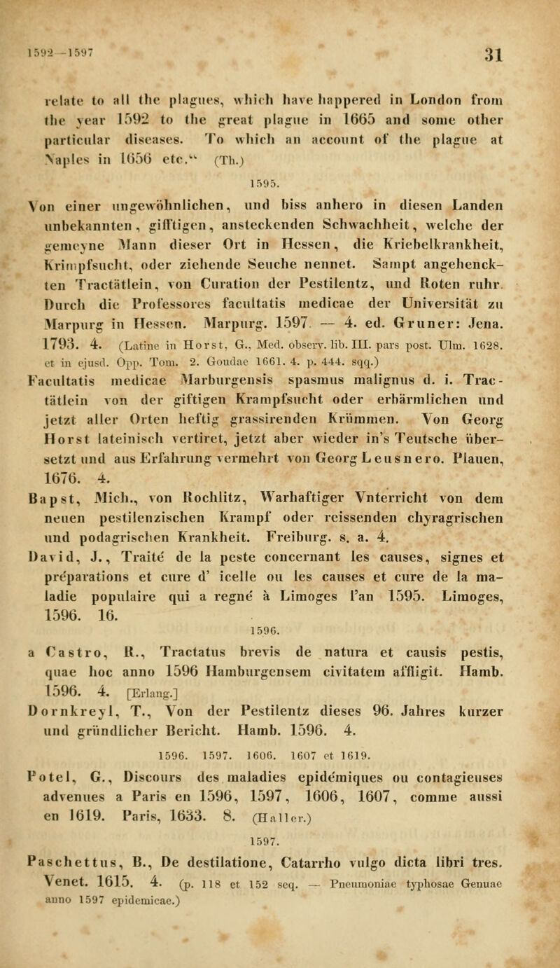 15;»2 -15i»7 31^ velate to all (hc plagues, wliich have happered in London froin the vear 1592 to tlie preat pla^ue in 1665 and sonie other particular diseases. To wliicli an account of tlie plague at \aples in 1656 etc. (Th.) 1595. Von einer un£:ew«)hnliclicn, und biss anhero in diesen Landen unbekannten , j!;ifftigen, ansteckenden Schwacliheit, welche der irenicvne ^lann dieser Ort in Hcssen, die Kiiebclkrankheit, kritiipfsucht, oder ziehende Seuche nennet. Sainpt angehenck- ten Tractiitlein, von Curation der Pestilentz, und Roten ruhr. Durch die Professores facultatis inedicae der Universitat zii Marpnrg in Hessen. Marpurg. L597. — 4. ed. Gruner: Jena. 1793. 4. (Latine in Horst, G., Med. obsevv. lib. 111. pars post. Ulm. 1628. et in ciuscl. Opp. Tom. 2. Goudac 1661. 4. p. 444. sqq.) Facultatis medicae JMarburgensis spasinus malignus d. i. Trac- tatlein von der giftigen Krampfsucht oder erbarmlichen und jetzt aller Orten Iieftig grassirenden Kriimmen. Von Georg Horst lateinisch vertiret, jetzt aber wieder in's Teutsche Viber- setzt und aus Erfahrung vermehrt von GeorgLeusnero. Plauen, 1676. 4. Bapst, Mich., von Rochlitz, Warhaftiger Vnterricht von dein neuen pestilenzischen Krampf oder reissenden chyragrischen und podagrisclten Krankheit. Freibnrg. s. a. 4. David, J., Traite de la peste concernant les canses, signes et pre'parations et cure d' icelle ou les causes et cure de ia ma- ladie populaire qui a regne' a Limoges i'an 1595. Limoges, 1596. 16. 1506. a Castro, R., Tractatns bi'evis de natura et causis pestis, quae hoc anno 1596 Hamburgensem civitatem affligit. Hamb. 1596. 4. [Erlang.] Dornkreyi, T., Von der Pestilentz dieses 96. Jahres kurzer und griindiicher Bericht. Hamb. 1596. 4. 1596. 1597. 1606. 1607 ot 1619. Potel, G., Discours des maladies epide'miques ou contagieuses advenues a Paris en 1596, 1597, 1606, 1607, comrae aussi en 1619. Paris, 1633. 8. (Haller.) 1597. Paschettus, B., De destilatione, Catarrho vuigo dicta iibri tres. Venet. 1615. 4. (p. IIS et 152 seq. — rneuraoniae typhosae Genuac anno 1597 epidemicae.)