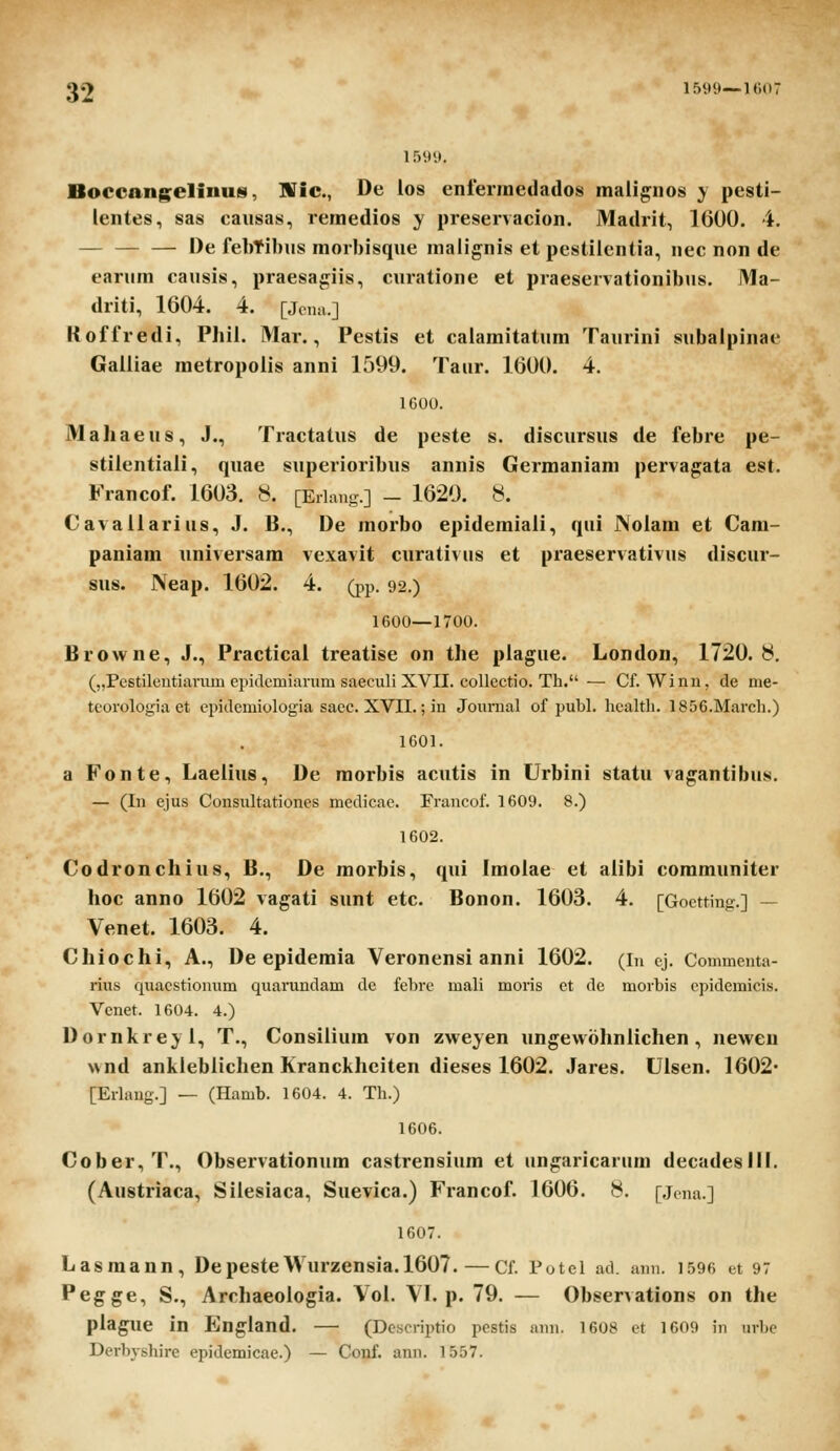 1599. Boccangelinus, Wic, De los enlermeilados mali^nos y pesti- lentes., sas causas, remedios y preservacion. Madrit, 1600. 4. I)e febtibiis morbisque malignis et pestiicntia, nec non de earum causis, praesagiis, curatione et praeservationibus. Ma- driti, 1604. 4. [Jcna.] Kofiredi, Phil. Mar., Pestis et caiamitatum Taurini subalpinae Gailiae metropoiis anni 1599. Taur. 1600. 4. IGOO. Maliaeus, J., Tractatus de peste s. discursus de febre pe- stiientiaii, quae superioribus annis Germaniam pervagata est. Francof. 1603. 8. [Eriang.] - 1620. 8. Cavaiiarius, J. li., De morbo epidemiaii, qui JNolam et Cam- paniam universam vexavit curativiis et praeservativus discur- sus. Neap. 1602. 4. (pp. 92.) 1600—1700. Browne, J., Practical treatise on the piague. London, 1720.8. („Pestilentiarum epidemiaram saeculi XVII. collectio. Th. — Cf. Winn, de me- teorologia et cpidcmiologia saec. XVII.; in Jounial of publ. licaltli. 1856.March.) 1601. a Fonte, Laelius, De morbis acutis in Urbini statu va^antibus. — (In ejus Consultationes medicac. Francof. 1609. 8.) 1602. Codronchius, B., De morbis, qui Imoiae et alibi communiter hoc anno 1602 vagati sunt etc. Bonon. 1603. 4. [Goctting.] — Venet. 1603. 4. Chiochi, A., De epidemia Veronensi anni 1602. (in cj. Commenta- rius quacstionum quai'undam de febrc mali moris ct de morbis cpidemicis. Venet. 1604. 4.) Dornkre;y i, T., Consiiium von zweyen ungewohnlichen , newen wnd anlilebiiclien Kranckheiten dieses 1602. Jares. Uisen. 1602* [Erlang.] — (Hamb. 1604. 4. Th.) 1606. Cober,T., Observationum castrensium et un^aricarum decadeslll. (Austriaca, Silesiaca, Suevica.) Francof. 1606. 8. [.jcna.] 1607. Lasmann, DepesteWurzensia.1607.—Cf. Potel ad. ann. 1596 et 97 Pegge, S., Archaeoiogia. Vol. VI. p. 79. — Observations on the piague in England. — (Descrii^tio pestis ann. 1608 et 1609 in iirbc Dcrbyshire epidemicae.) — Conf. ann. 1557.