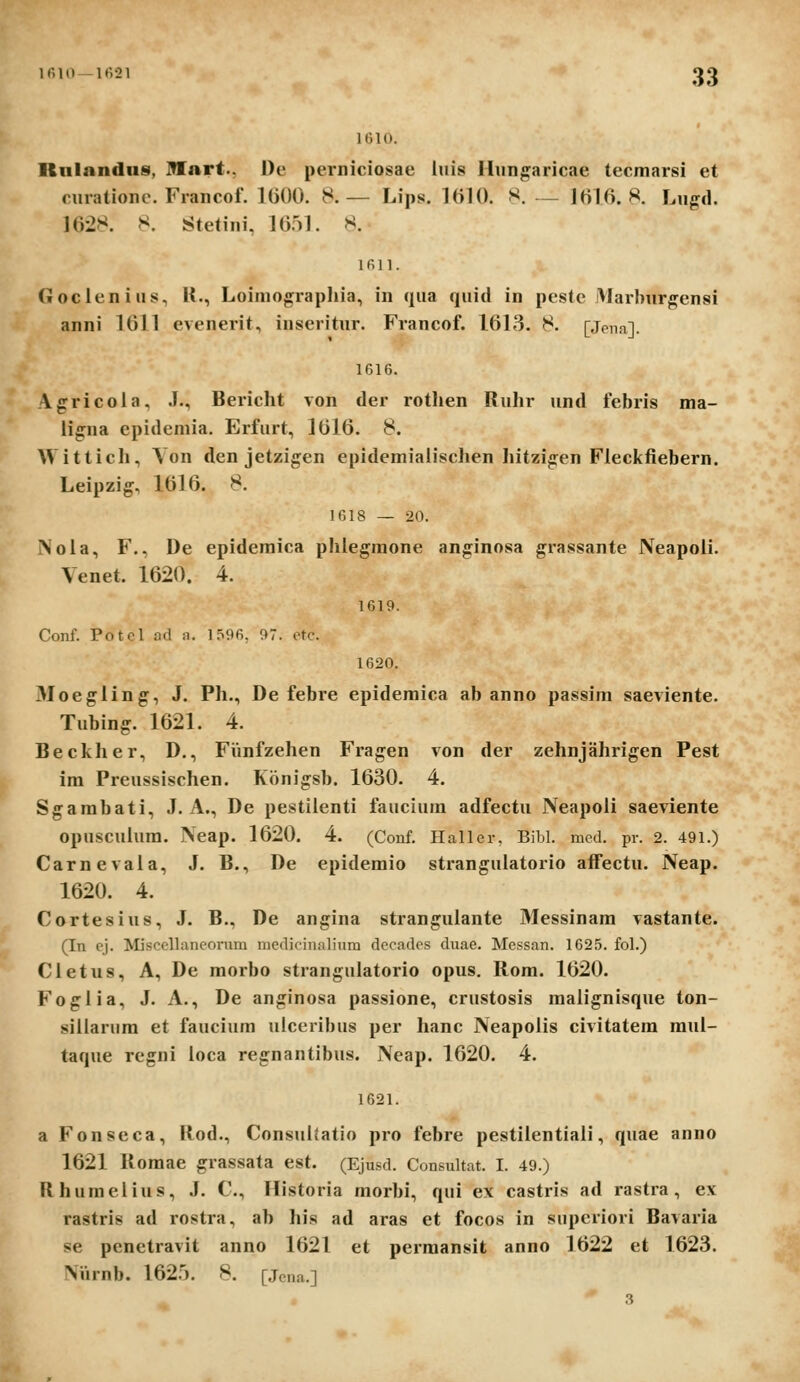 loio. Rnlnndiis, IVnrt., l)e perniciosae iiiis lliin^aricae tecmarsi et cmationc. Francof. 1000. 8.— Lips. IttU). S. ._ 1016.8. Lugd. 1628. 8. Stetini, 16.^)1. >^. 1 fi 11. Goclenius, K., Loiniographia, in qua quid in pestc Marburgensi anni 1611 evenerit, inseritur. Francof. 1613. 8. [Jena]. 1616. Vgricoia, J., Bericht von der rothen Ruhr und febris ma- iigna cpideniia. Erfurt, 1616. 8. Wittich, Yon den jetzigen epidemialiscljen hitzigen Fleckfiebern. Leipzig, 1616. 8. 1618 — 20. Nola, F., De epidemica phlegraone anginosa grassante Neapoii. Venet. 1620. 4. 1619. Conf. Potcl ad n. 1596, 97. otc. 1620. 3Ioegling, J. Ph., De febre epidemica ab anno passim saeviente. Tubing. 1621. 4. Beckher, D., FVmfzehen Fragen von der zehnjahrigen Pest im Preussischen. Konigsb. 1630. 4. Sgambati, J. A., De pestilenti fauciura adfectu Neapoli saeviente opusculura. Neap. 1620. 4. (Conf. Haller, Bibl. mcd. pr. 2. 491.) Carnevaia, J. B., De epideraio strangulatorio affectu. Neap. 1620. 4. Cortesius, J. B., De angina stranguiante Messinam vastante. (In ej. Miscellaneonim medicinalium decades duae. Messan. 1625. fol.) Cletus, A, De morbo strangulatorio opus. Rom. 1620. Foglia, J. A., De anginosa passione, crustosis raalignisque ton- sillarum et faucium ulceribus per hanc Neapolis civitatem mul- taque regni loca reffnantibus. Neap. 1620. 4. 1621. a Fonseca, Ilod., ConsuUatio pro febre pestilentiali, quae anno 1621 Roraae grassata est. (Ejusd. Consultat. I. 49.) Rhuraelius, J. C, Historia morbi, qui ex castris ad rastra, ex rastris ad rostra, ab his ad aras et focos in supcriori Bavaria se penetravit anno 1621 et pcimansit anno 1622 et 1623. Niirnb. \Q2b. 8. [Jcna.] 3
