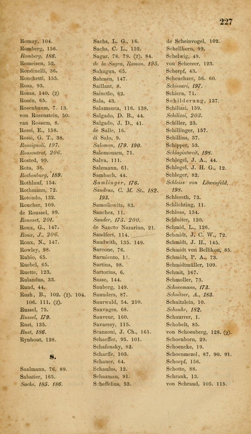 Romiiy, 104. Romber^'. 156. Romherg, 1S6. Romeisen, 52. RondincUi, 36. Ronchetti. 155. Rosa, 93. Rosas, 140. (2) Rosen, 65. Rosenbaum, 7. 13. von Rosenstein, 50. van Rossem. 8. Rossi, E., 158. Rossi, G. T., 38. Rossignoli, 197. Rossoutrot, 206. Rosted, 99. Rota, 36. Rothenburg, 189. Rothlauf, 154. Rothmann, 72. Rotondo, 132. Roucher, 109. de Roussel, 89. Rousset, 201. Roux, G., 147. Roux, J., 206. Roux, N., 147. Rowley, 98. Rabio, 65. Ruebel, 65. Ruette, 123. Rulandus, 33. Rund, 44. Rnsh, B., 102. (2). 104. 106. 111. (2). Bnssel, 75. Russel, 179. Rust, 135. Rust, 186. Rynhout, 128. S. Saalmann, 76. 89. Sabatier, 165. Sachs. 185. 186. Sachs, L. G., 16. Sachs, C. L., 152. Sagar, 78. 79. (2). 84. df la Sagra, liamon. 195. Sahagnn, 65. Sahmen, 147. Saillant. 8. Sainctlo, 62. Sala, 43. Salamanca, 116. 138. Salgado, D. B., 44. Salgado, J. D., 41. de Salle, 10. di Salo, 9. Salomon, 179. 190. Salomonsen, 71. Salva, 111. Salzmann, 61. Sambach, 44. Samlinger, 176. Sandras, C. M. St.. 182. 193. Samoilowitz, 83. Sanchcz, 11. Sander, 175. 200. de Sancto Nazarino, 21. Sandfort, 114. Sandwith, 135. 149. Sarcone, 76. Sarmicnto, 1'.. Sartina, 98. Sartorius, 6. Sasse, 144. Sanberg, 149. Saunders, 87. Saurwald, 54. 210. Sauvages, 68. Sauveur, 160. Savaresy, 115. Scanzoni, J. Ch., 161. Schaeffer, 95. 101. Schafonsky, 82. Scharffe, 103. Schauer, 64. Schaufus, 12. Scliazman, 91. S-heffelius. 53. de Scheinvogel, 102. Schcllhorn, 99. Schelwig, 49. von Scheerer, 123. Scherpf, 43. Scheuchzer, 56. 60. Schiesari, 197. Schiera, 71. Schilderung, 137. Schilizzi, 159. Schilizzi, 203. Schiller, 23. Schillinger, 157. Schillius, 37. Schipper, 53. Schlaginticeit, 198. Schlegel, J. A., 44. Schlegel, J. H. G., 12. Schleger, 82. Schleiss von Lowenfeld, 198. Schlereth, 73. Schlichting, 11. Schloss, 134. Schluiter, 120. Schmid, L., 126. Schmidt, J. C. W., 72. Schmidt, J. H., 145. Schmidt von Bellikon, 85. Schmidt, P. A., 73. Schmidtmuller, 109. Schmit, 167. Schmoller, 73. Schneemann, 173. Schnitzer, A., 183. Schnitzlein, 10. Schnuhr, 182. Schnurrer, 1. Schobelt, 85. von Schoenberg, 128. (2). Schoenbom, 29. Schoencke, 19. Schoenmezel, 87. 90. 91. Schoepf, 156. Schotte, 88. Schrank, 13. von Schraud, 105. 115.
