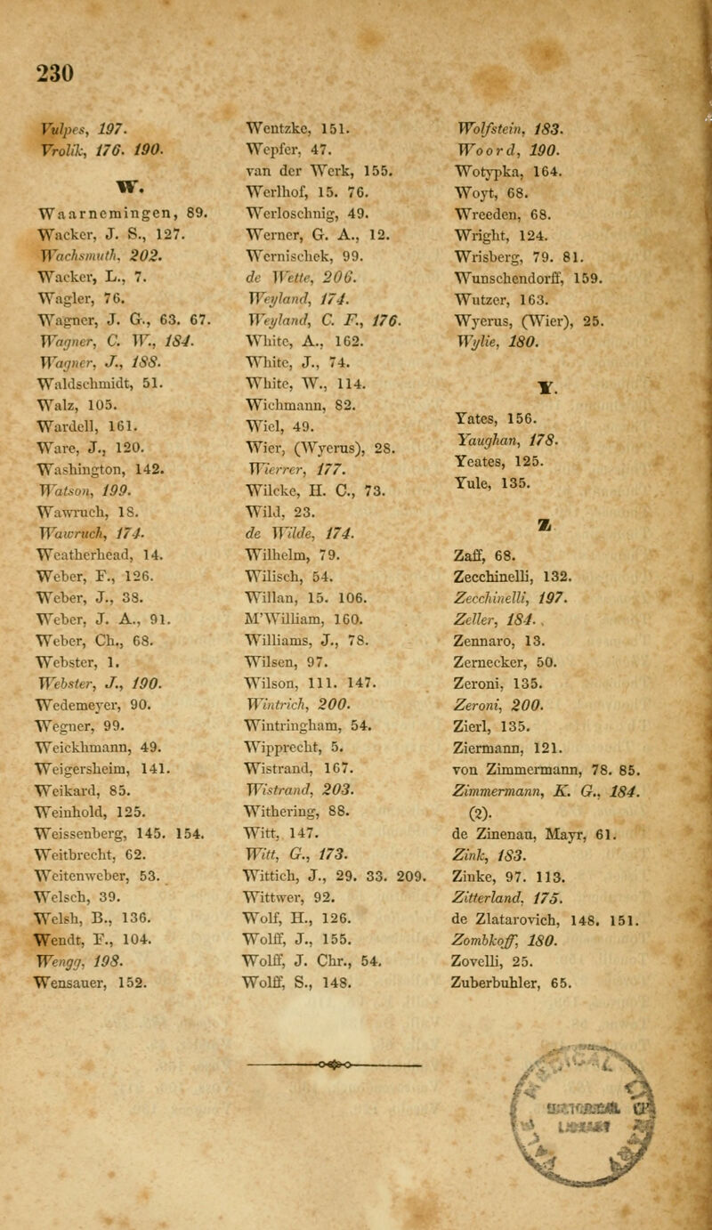 Vulpes, 197. Vrolik, i76. 190. w. Waarncmingen, 89. Wacker, J. S., 127. Wachsmuth. 202. Wackcr, L., 7. Wagler, 76. Wagner, J. G., 63. 67. Wagner, C. W., 184. Warjner, J., 188. Waldschmidt, 51. Walz, 103. Wardell, 161. Ware, J., 120. Washington, 142. Watson, 199. Wawrach, 18, Waivruch, 174' Weatherhcad, 14. Wcber, F., 126. Wcber, J., 38. Weber, J. A., 91. Wcber, Ch., 68. Wcbster, 1. Wehster, J., 190. Wcdemej-er, 90. Wegner, 99. Weickhmann, 49. Weigersheim, 141. Weikard, 85. Weinhold, 125. Weisscnberg, 145. 154. Weitbrecht, 62. Wcitenweber, 53. Wclsch, 39. Welsh, B., 136. Wendt, F., 104. Wengrj, jgS. Wensauer, 152. Wentzke, 151. Wepfer, 47. ran der Werk, 155. Werlhof, 15. 76. Werloschnig, 49. Werncr, G. A., 12. Wcrnischck, 99. dc Wette, 206. WeyJand, 174. Weyland, C. R, 176. Whitc, A., 162. mitc, J., 74. Whitc, W., 114. Wichmann, 82. Wicl, 49. Wier, (Wyerus), 28. Wierrer, 177. Wilckc, n. C, 73. Wild, 23. de Wilde, 174. Wilhelm, 79. Wilisch, 54. Willan, 15. 106. M'WilUam, 160. W^lliams, J., 78. Wilscn, 97. Wilson, 111. 147. Wintrich, 200. Wintriugham, 54. Wipprecht, 5. Wistrand, 167. Wistrand, 203. Withering, 88. Witt, 147. Witt, G., 173. Wittich, J., 29. 33. 209. Wittwer, 92. Wolf, H., 126. Wolff, J., 155. Wolff, J. Chr., 54. Wolff, S., 148. WoJfstein, 183. Woord, 190. WotjT^ka, 164. Woyt, 68. Wreeden, 68. Wright, 124. Wrisberg, 79. 81. Wunschendorff, 159. Wutzcr, 163. Wycrus, (Wier), 25. Wtjlie, 180. Yates, 156. Yaughan, 178. Ycates, 125. Yule, 135. Z Zaff, 68. Zecchinelli, 132. Zecchinelli, 197. Zeller, 184., Zennaro, 13. Zcrnecker, 50. Zeroni, 135. Zeroni, 200. Zierl, 135. Ziermann, 121. von Zimmermann, 78. 85. Zimmermann, K. G., 184. (2)- de Zinenau, Mayr, 61. Zink, 183. Zinke, 97. 113. Zitterland, 175. de Zlatarovich, 148. 151. Zomhkoff, 180. Zovelli, 25. Zuberbuhler, 65. -o^»o-