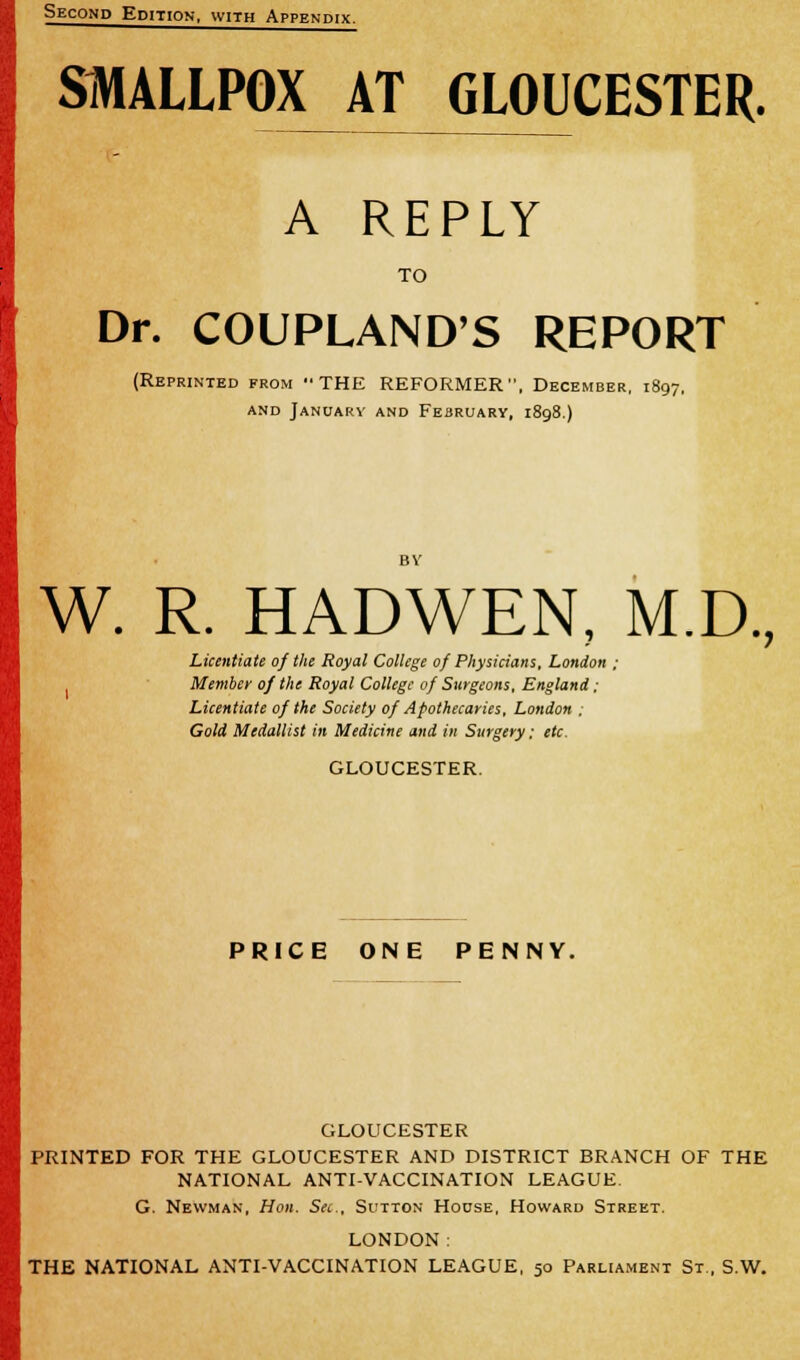 SMALLPOX AT GLOUCESTER. A REPLY TO Dr. COUPLAND'S REPORT (Reprinted from THE REFORMER, December, 1897. and January and February, 1898.) W. R. HADWEN, M.D., Licentiate of the Royal College 0/ Physicians. London ; Member 0/ the Royal College 0/ Surgeons, England; Licentiate of the Society of Apothecaries, London ; Gold Medallist in Medicine and in Surgery; etc. GLOUCESTER. PRICE ONE PENNY. GLOUCESTER PRINTED FOR THE GLOUCESTER AND DISTRICT BRANCH OF THE NATIONAL ANTI-VACCINATION LEAGUE. G. Newman, Hon. Sec, Sutton House, Howard Street. LONDON: THE NATIONAL ANTI-VACCINATION LEAGUE, 50 Parliament St., S.W.