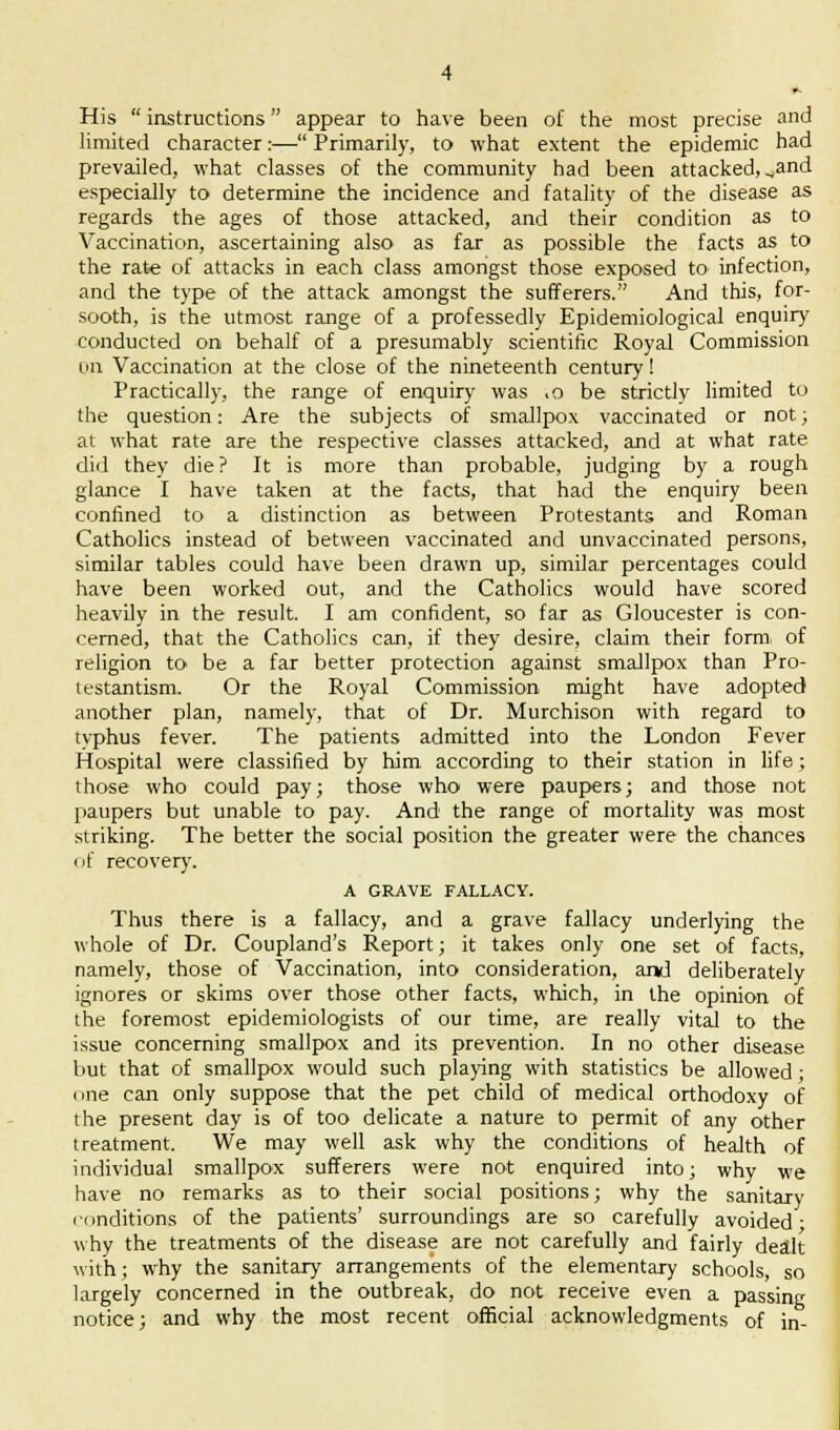 His  instructions appear to have been of the most precise and limited character:— Primarily, to what extent the epidemic had prevailed, what classes of the community had been attacked, ^and especially to determine the incidence and fatality of the disease as regards the ages of those attacked, and their condition as to Vaccination, ascertaining also as far as possible the facts as to the rate of attacks in each class amongst those exposed to infection, and the type of the attack amongst the sufferers. And this, for- sooth, is the utmost range of a professedly Epidemiological enquiry conducted on behalf of a presumably scientific Royal Commission cm Vaccination at the close of the nineteenth century! Practically, the range of enquiry was .o be strictly limited to the question: Are the subjects of smallpox vaccinated or not; at what rate are the respective classes attacked, and at what rate did they die? It is more than probable, judging by a rough glance I have taken at the facts, that had the enquiry been confined to a distinction as between Protestants and Roman Catholics instead of between vaccinated and unvaccinated persons, similar tables could have been drawn up, similar percentages could have been worked out, and the Catholics would have scored heavily in the result. I am confident, so far as Gloucester is con- cerned, that the Catholics can, if they desire, claim their form, of religion to be a far better protection against smallpox than Pro- testantism. Or the Royal Commission might have adopted another plan, namely, that of Dr. Murchison with regard to tvphus fever. The patients admitted into the London Fever Hospital were classified by him according to their station in life; those who could pay; those who were paupers; and those not paupers but unable to pay. And the range of mortality was most striking. The better the social position the greater were the chances of recover}'. A GRAVE FALLACY. Thus there is a fallacy, and a grave fallacy underlying the whole of Dr. Coupland's Report; it takes only one set of facts, namely, those of Vaccination, into consideration, and deliberately ignores or skims over those other facts, which, in the opinion of the foremost epidemiologists of our time, are really vital to the issue concerning smallpox and its prevention. In no other disease but that of smallpox would such playing with statistics be allowed ■ i me can only suppose that the pet child of medical orthodoxy of the present day is of too delicate a nature to permit of any other treatment. We may well ask why the conditions of health of individual smallpox sufferers were not enquired into; why we have no remarks as to their social positions; why the sanitary conditions of the patients' surroundings are so carefully avoided; why the treatments of the disease are not carefully and fairly dealt with; why the sanitary arrangements of the elementary schools, so largely concerned in the outbreak, do not receive even a passing notice; and why the most recent official acknowledgments of in-