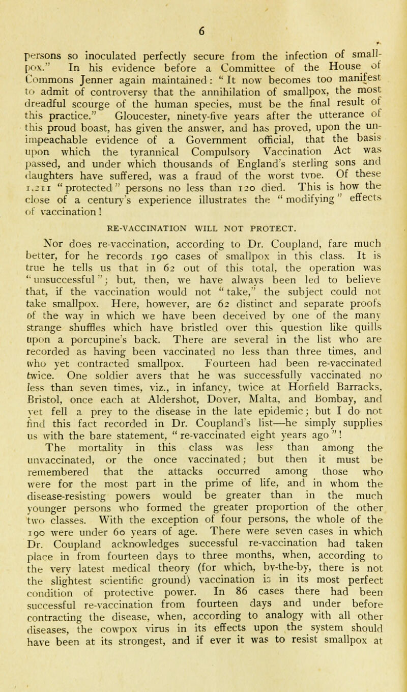 persons so inoculated perfectly secure from the infection of small- pox. In his evidence before a Committee of the House of Commons Jenner again maintained :  It now becomes too manifest to admit of controversy that the annihilation of smallpox, the most dreadful scourge of the human species, must be the final result of this practice. Gloucester, ninety-five years after the utterance of this proud boast, has given the answer, and has proved, upon the un- impeachable evidence of a Government official, that the basis upon which the tyrannical Compulsory Vaccination Act was passed, and under which thousands of England's sterling sons and daughters have suffered, was a fraud of the worst tvoe. Of these 1,211 protected persons no less than 120 died. This is how the close of a century's experience illustrates the  modifying effects of vaccination! RE-VACCINATION WILL NOT PROTECT. Nor does re-vaccination, according to Dr. Coupland, fare much better, for he records 190 cases of smallpox in this class. It is true he tells us that in 62 out of this total, the operation was  unsuccessful; but, then, we have always been led to believe that, if the vaccination would not  take, the subject could not take smallpox. Here, however, are 62 distinct and separate proofs of the way in which we have been deceived by one of the many strange shuffles which have bristled over this question like quills upon a porcupine's back. There are several in the list who are recorded as having been vaccinated no less than three times, and tvho yet contracted smallpox. Fourteen had been re-vaccinated twice. One soldier avers that he was successfully vaccinated no less than seven times, viz., in infancy, twice at Horfield Barracks, Bristol, once each at Aldershot, Dover, Malta, and Bombay, and vet fell a prey to the disease in the late epidemic; but I do not find this fact recorded in Dr. Coupland's list—he simply supplies us with the bare statement,  re-vaccinated eight years ago ! The mortality in this class was less than among the unvaccinated, or the once vaccinated; but then it must be remembered that the attacks occurred among those who were for the most part in the prime of life, and in whom the disease-resisting powers would be greater than in the much younger persons who formed the greater proportion of the other two classes. With the exception of four persons, the whole of the 190 were under 60 years of age. There were seven cases in which Dr. Coupland acknowledges successful re-vaccination had taken place in from fourteen days to three months, when, according to the very latest medical theory (for which, by-the-by, there is not the slightest scientific ground) vaccination is in its most perfect condition of protective power. In 86 cases there had been successful re-vaccination from fourteen days and under before contracting the disease, when, according to analogy with all other diseases, the cowpox virus in its effects upon the system should have been at its strongest, and if ever it was to resist smallpox at