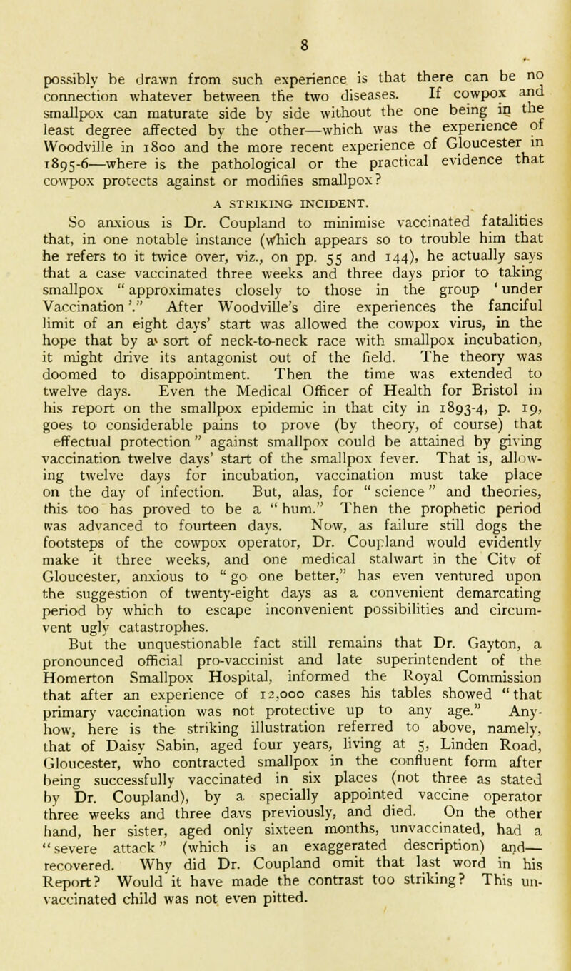 possibly be drawn from such experience is that there can be no connection whatever between the two diseases. If cowpox and smallpox can maturate side by side without the one being in the least degree affected by the other—which was the experience of Woodville in 1800 and the more recent experience of Gloucester in 1895-6—where is the pathological or the practical evidence that cowpox protects against or modifies smallpox? A STRIKING INCIDENT. So anxious is Dr. Coupland to minimise vaccinated fatalities that, in one notable instance (which appears so to trouble him that he refers to it twice over, viz., on pp. 55 and 144), he actually says that a case vaccinated three weeks and three days prior to taking smallpox  approximates closely to those in the group ' under Vaccination'. After Woodville's dire experiences the fanciful limit of an eight days' start was allowed the cowpox virus, in the hope that by a> sort of neck-to-neck race with smallpox incubation, it might drive its antagonist out of the field. The theory was doomed to disappointment. Then the time was extended to twelve days. Even the Medical Officer of Health for Bristol in his report on the smallpox epidemic in that city in 1893-4, p. 19, goes to considerable pains to prove (by theory, of course) that effectual protection against smallpox could be attained by giving vaccination twelve days' start of the smallpox fever. That is, allow- ing twelve days for incubation, vaccination must take place on the day of infection. But, alas, for  science and theories, this too has proved to be a  hum. Then the prophetic period ivas advanced to fourteen days. Now, as failure still dogs the footsteps of the cowpox operator, Dr. Coupland would evidently make it three weeks, and one medical stalwart in the City of Gloucester, anxious to  go one better, has even ventured upon the suggestion of twenty-eight days as a convenient demarcating period by which to escape inconvenient possibilities and circum- vent ugly catastrophes. But the unquestionable fact still remains that Dr. Gayton, a pronounced official pro-vaccinist and late superintendent of the Homerton Smallpox Hospital, informed the Royal Commission that after an experience of 12,000 cases his tables showed that primary vaccination was not protective up to any age. Any- how, here is the striking illustration referred to above, namely, that of Daisy Sabin, aged four years, living at 5, Linden Road, Gloucester, who contracted smallpox in the confluent form after being successfully vaccinated in six places (not three as stated by Dr. Coupland), by a specially appointed vaccine operator three weeks and three davs previously, and died. On the other hand, her sister, aged only sixteen months, unvaccinated, had a severe attack (which is an exaggerated description) and— recovered. Why did Dr. Coupland omit that last word in his Report? Would it have made the contrast too striking? This un- vaccinated child was not even pitted.