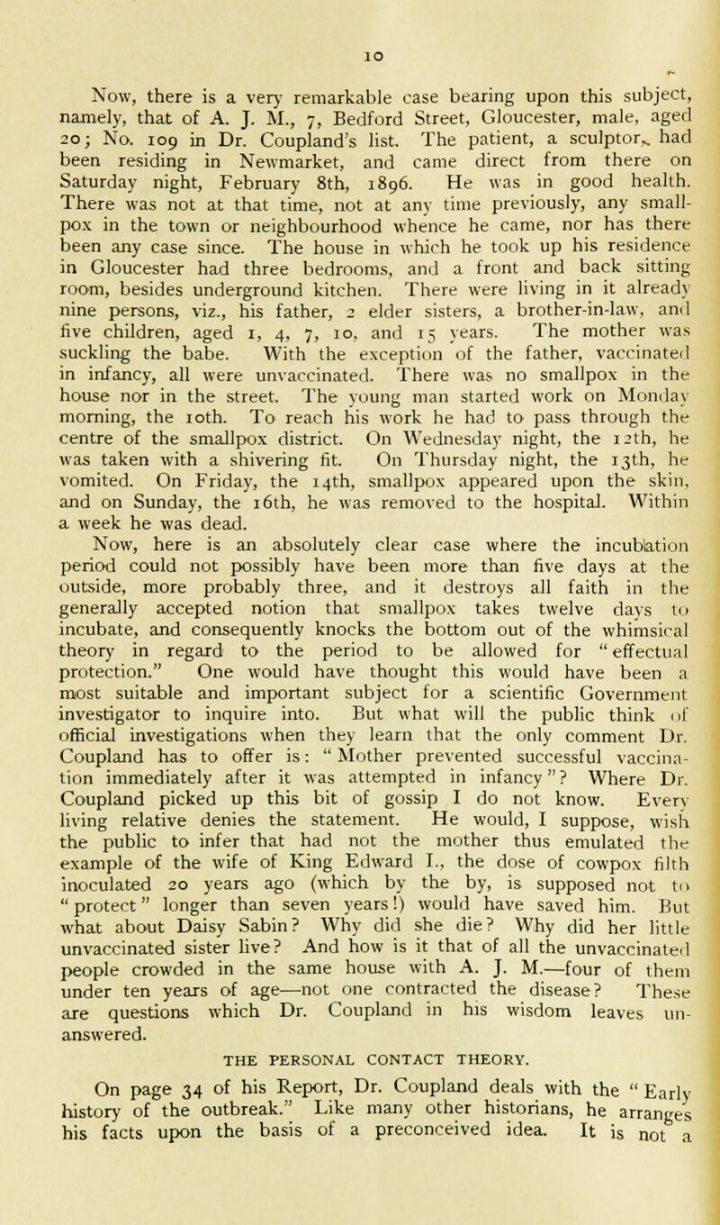 Now, there is a very remarkable ease bearing upon this subject, namely, that of A. J. M., 7, Bedford Street, Gloucester, male, aged 20; No. 109 in Dr. Coupland's list. The patient, a sculptor., had been residing in Newmarket, and came direct from there on Saturday night, February 8th, 1896. He was in good health. There was not at that time, not at any time previously, any small- pox in the town or neighbourhood whence he came, nor has there been any case since. The house in which he took up his residence in Gloucester had three bedrooms, and a front and back sitting room, besides underground kitchen. There were living in it already nine persons, viz., his father, 2 elder sisters, a brother-in-law, and five children, aged 1, 4, 7, 10, and 15 years. The mother was suckling the babe. With the exception of the father, vaccinated in infancy, all were unvaccinated. There was no smallpox in the house nor in the street. The young man started work on Monday morning, the 10th. To reach his work he had to pass through the centre of the smallpox district. On Wednesday night, the 12th, he was taken with a shivering fit. On Thursday night, the 13th, he vomited. On Friday, the 14th, smallpox appeared upon the skin. and on Sunday, the 16th, he was removed to the hospital. Within a week he was dead. Now, here is an absolutely clear case where the incublation period could not possibly have been more than five days at the outside, more probably three, and it destroys all faith in the generally accepted notion that smallpox takes twelve days u> incubate, and consequently knocks the bottom out of the whimsical theory in regard to the period to be allowed for  effectual protection. One would have thought this would have been a most suitable and important subject for a scientific Government investigator to inquire into. But what will the public think of official investigations when they learn that the only comment Dr. Coupland has to offer is:  Mother prevented successful vaccina- tion immediately after it was attempted in infancy ? Where Dr. Coupland picked up this bit of gossip I do not know. Every living relative denies the statement. He would, I suppose, wish the public to infer that had not the mother thus emulated the example of the wife of King Edward I., the dose of cowpox filth inoculated 20 years ago (which by the by, is supposed not to  protect longer than seven years!) would have saved him. But what about Daisy Sabin? Why did she die? Why did her little unvaccinated sister live? And how is it that of all the unvaccinated people crowded in the same house with A. J. M.—four of them under ten years of age—not one contracted the disease? These are questions which Dr. Coupland in his wisdom leaves un- answered. THE PERSONAL CONTACT THEORY. On page 34 of his Report, Dr. Coupland deals with the  Early history of the outbreak. Like many other historians, he arranges his facts upon the basis of a preconceived idea. It is not a