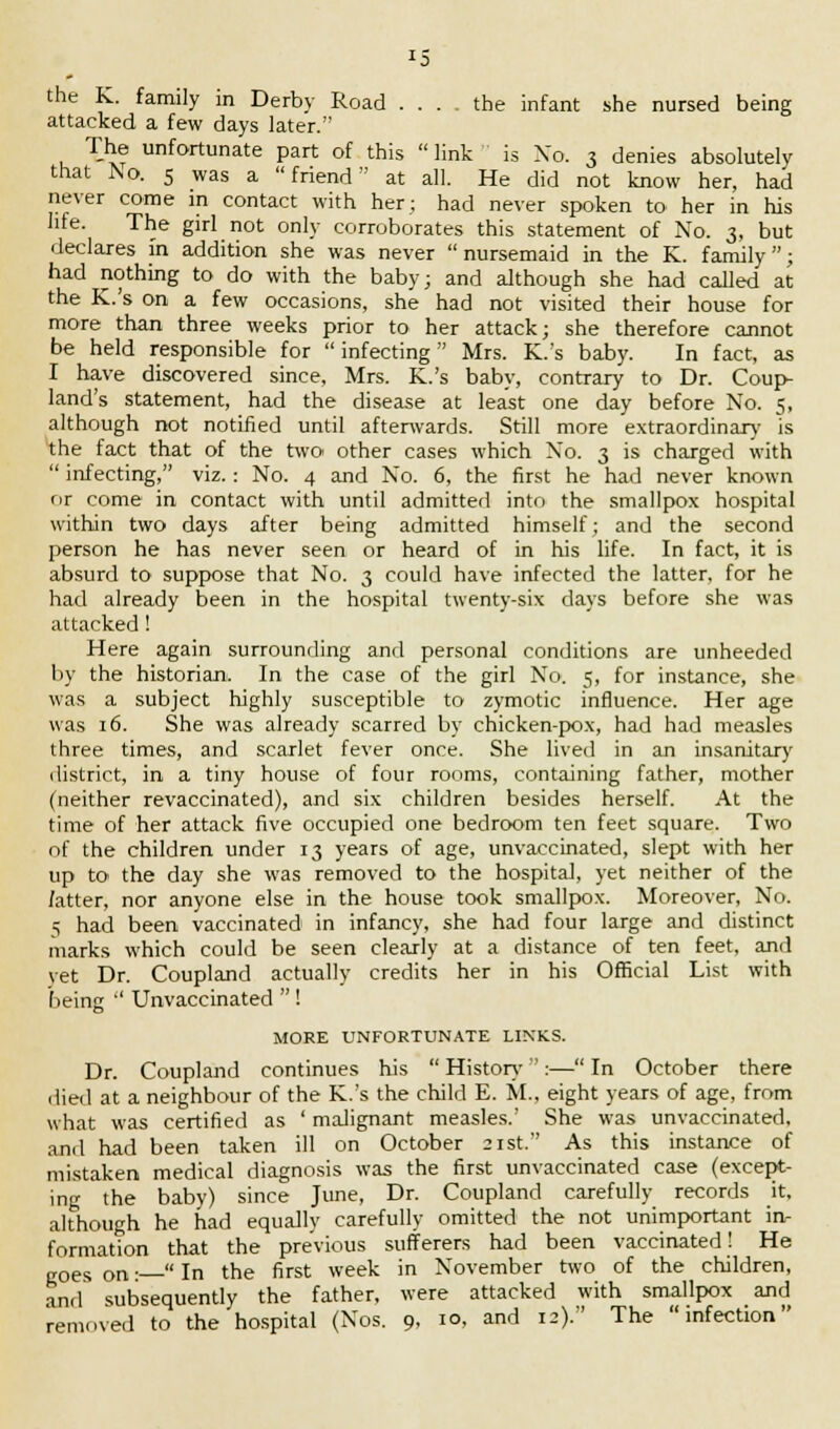 J5 the K. family in Derby Road ... the infant she nursed being attacked a few days later. The unfortunate part of this  link is Xo. 3 denies absolutely that No. 5 was a friend at all. He did not know her, had never come in contact with her; had never spoken to her in his life. The girl not only corroborates this statement of No. 3, but declares in addition she was never nursemaid in the K. family; had nothing to do with the baby; and although she had called at the K.'s on a few occasions, she had not visited their house for more than three weeks prior to her attack; she therefore cannot be held responsible for  infecting Mrs. K.'s baby. In fact, as I have discovered since, Mrs. K.'s baby, contrary to Dr. Coup- land's statement, had the disease at least one day before No. 5, although not notified until afterwards. Still more extraordinary is the fact that of the two other cases which No. 3 is charged with  infecting, viz.: No. 4 and No. 6, the first he had never known or come in contact with until admitted into the smallpox hospital within two days after being admitted himself; and the second person he has never seen or heard of in his life. In fact, it is absurd to suppose that No. 3 could have infected the latter, for he had already been in the hospital twenty-six days before she was attacked ! Here again surrounding and personal conditions are unheeded by the historian. In the case of the girl No. 5, for instance, she was a subject highly susceptible to zymotic influence. Her age was 16. She was already scarred by chicken-pox, had had measles three times, and scarlet fever once. She lived in an insanitary district, in a tiny house of four rooms, containing father, mother (neither revaccinated), and six children besides herself. At the time of her attack five occupied one bedroom ten feet square. Two of the children under 13 years of age, unvaccinated, slept with her up to the day she was removed to the hospital, yet neither of the fatter, nor anyone else in the house took smallpox. Moreover, No. 5 had been vaccinated in infancy, she had four large and distinct marks which could be seen clearly at a distance of ten feet, and yet Dr. Coupland actually credits her in his Official List with being  Unvaccinated  ! MORE UNFORTUNATE LINKS. Dr. Coupland continues his  History:— In October there died at a neighbour of the K.'s the child E. M., eight years of age, from what was certified as ' malignant measles.' She was unvaccinated, and had been taken ill on October 21st. As this instance of mistaken medical diagnosis was the first unvaccinated case (except- ing the baby) since June, Dr. Coupland carefully records it, although he had equally carefully omitted the not unimportant iiv formation that the previous sufferers had been vaccinated! He „oes on •— In the first week in November two of the children, ami subsequently the father, were attacked with smallpox and removed to the hospital (Nos. 9, 10. and 12). The infection