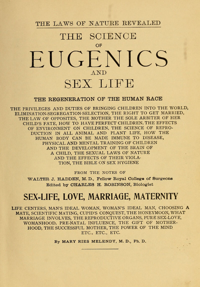 THE LAWS OF NATURE REVEALED THE SCIENCE OF EUGENICS AND SEX LIFE THE REGENERATION OF THE HUMAN RACE THE PRIVILEGES AND DUTIES OF BRINGING CHILDREN INTO THE WORLD, ELIMINATION-SEGREGATION-SELECTION, THE RIGHT TO GET MARRIED, THE LAW OF OPPOSITES, THE MOTHER THE SOLE ARBITER OF HER CHILD'S FATE, HOW TO HAVE PERFECT CHILDREN, THE EFFECTS OF ENVIRONMENT ON CHILDREN, THE SCIENCE OF REPRO- DUCTION IN ALL ANIMAL AND PLANT LIFE, HOW THE HUMAN BODY CAN BE MADE IMMUNE TO DISEASE, PHYSICAL AND MENTAL TRAINING OF CHILDREN AND THE DEVELOPMENT OF THE BRAIN OF A CHILD, THE SEXUAL LAWS OF NATURE AND THE EFFECTS OF THEIR VIOLA- TION, THE BIBLE ON SEX HYGIENE FROM THE NOTES OF WALTER J. HADDEN, M. D., Fellow Royal College of Surgeons Edited by CHARLES H. ROBINSON, Biologist SEX-LIFE, LOVE, MARRIAGE, MATERNITY LIFE CENTERS, MAN'S IDEAL WOMAN, WOMAN'S IDEAL MAN, CHOOSING A MATE, SCIENTIFIC MATING, CUPID'S CONQUEST, THE HONEYMOON, WHAT MARRIAGE INVOLVES, THE REPRODUCTIVE ORGANS, PURE SEX-LOYE, WOMANHOOD, PRE-NATAL INFLUENCE, THE GIFT OF MOTHER- HOOD, THE SUCCESSFUL MOTHER, THE POWER OF THE MIND ETC., ETC., ETC. By MARY RIES MELENDY, M. D., Ph. D.